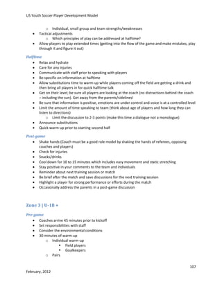 US Youth Soccer Player Development Model




o Individual, small group and team strengths/weaknesses
Tactical adjustments
o Which principles of play can be addressed at halftime?
Allow players to play extended times (getting into the flow of the game and make mistakes, play
through it and figure it out)

Halftime
 Relax and hydrate
 Care for any injuries
 Communicate with staff prior to speaking with players
 Be specific on information at halftime
 Allow substitutions time to warm-up while players coming off the field are getting a drink and
then bring all players in for quick halftime talk
 Get on their level; be sure all players are looking at the coach (no distractions behind the coach
– including the sun). Get away from the parents/sidelines!
 Be sure that information is positive, emotions are under control and voice is at a controlled level
 Limit the amount of time speaking to team (think about age of players and how long they can
listen to directions)
o Limit the discussion to 2-3 points (make this time a dialogue not a monologue)
 Announce substitutions
 Quick warm-up prior to starting second half
Post-game
 Shake hands (Coach must be a good role model by shaking the hands of referees, opposing
coaches and players)
 Check for injuries
 Snacks/drinks
 Cool down for 10 to 15 minutes which includes easy movement and static stretching
 Stay positive in your comments to the team and individuals
 Reminder about next training session or match
 Be brief after the match and save discussions for the next training session
 Highlight a player for strong performance or efforts during the match
 Occasionally address the parents in a post-game discussion

Zone 3 | U-18 +
Pre-game
 Coaches arrive 45 minutes prior to kickoff
 Set responsibilities with staff
 Consider the environmental conditions
 30 minutes of warm-up
o Individual warm-up
 Field players
 Goalkeepers
o Pairs
107
February, 2012

 