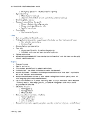 US Youth Soccer Player Development Model







o Small group (possession activities, directional games)
Dynamic warm-up
o More structured warm-up
o Allow time for individuals to warm-up, including functional warm-up
Give line-up to the players
Roles and responsibilities – be specific
o Discuss individual and small group roles
o Discuss attacking and defensive roles
o Specifics in set pieces
Team huddle
o Final instruction/remarks

Game
 Start game, sit down and enjoy the game
 Finding a balance between the puppet master, cheerleader and silent “non-existent” coach
o Stay within the technical area
o Limit coaching!
 Be sure all players get playing time
 Take notes
o Attacking and defensive strengths and weaknesses
o Individual, small group and team strengths/weaknesses
 Tactical adjustments
 Allow players to play extended times (getting into the flow of the game and make mistakes, play
through it and figure it out)
Halftime
 Relax and hydrate
 Care for any injuries
 Communicate with staff prior to speaking with players
 Evaluate player’s psychology and motivation – what do they need?
 Possible adjustment’s opponents are making – think about what the other team’s adjustments
will be and anticipate what will happen
 Allow substitutions time to warm-up while players coming off the field are getting a drink and
then bring all players in for quick halftime talk
 Get on their level; be sure all players are looking at the coach (no distractions behind the coach
– including the sun). Have the players who just came off sitting on the team bench – other
players and staff can stand.
 Situational discussion
o Winning goal up
o Losing goal down
o Match situation
 Be more specific on information at halftime
o Tactical adjustments
o Ask for player input
o Arrive at solutions
 Be sure that information is positive, emotions are under control and voice is at a controlled level

108
February, 2012

 