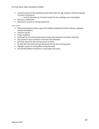 US Youth Soccer Player Development Model




Limit the amount of time speaking to team (think about the age of players and how long they
can listen to directions)
o Limit the discussion to 3-4 points (make this time a dialogue not a monologue)
Announce substitutions
Quick warm-up prior to starting second half

Post-game
 Shake hands (Coach must be a good role model by shaking the hands of referees, opposing
coaches and players)
 Check for injuries
 Proper hydration
 Cool down for 15 to 20 minutes which includes easy movement and static stretching
 Stay positive in your comments to the team and individuals
 Reminder about the next training session or match
 Be brief after the match and save discussions for the next training session
 Highlight a player for strong effort during the match
 Occasionally address the parents in a post-game discussion

109
February, 2012

 