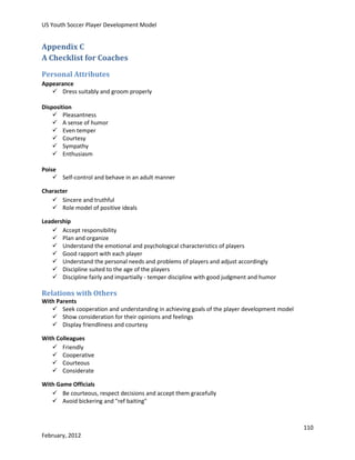 US Youth Soccer Player Development Model

Appendix C
A Checklist for Coaches
Personal Attributes
Appearance
 Dress suitably and groom properly
Disposition
 Pleasantness
 A sense of humor
 Even temper
 Courtesy
 Sympathy
 Enthusiasm
Poise
 Self-control and behave in an adult manner
Character
 Sincere and truthful
 Role model of positive ideals
Leadership
 Accept responsibility
 Plan and organize
 Understand the emotional and psychological characteristics of players
 Good rapport with each player
 Understand the personal needs and problems of players and adjust accordingly
 Discipline suited to the age of the players
 Discipline fairly and impartially - temper discipline with good judgment and humor

Relations with Others
With Parents
 Seek cooperation and understanding in achieving goals of the player development model
 Show consideration for their opinions and feelings
 Display friendliness and courtesy
With Colleagues
 Friendly
 Cooperative
 Courteous
 Considerate
With Game Officials
 Be courteous, respect decisions and accept them gracefully
 Avoid bickering and "ref baiting"

110
February, 2012

 