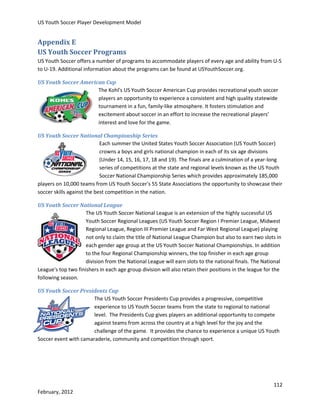US Youth Soccer Player Development Model

Appendix E
US Youth Soccer Programs
US Youth Soccer offers a number of programs to accommodate players of every age and ability from U-5
to U-19. Additional information about the programs can be found at USYouthSoccer.org.
US Youth Soccer American Cup
The Kohl's US Youth Soccer American Cup provides recreational youth soccer
players an opportunity to experience a consistent and high quality statewide
tournament in a fun, family-like atmosphere. It fosters stimulation and
excitement about soccer in an effort to increase the recreational players’
interest and love for the game.
US Youth Soccer National Championship Series
Each summer the United States Youth Soccer Association (US Youth Soccer)
crowns a boys and girls national champion in each of its six age divisions
(Under 14, 15, 16, 17, 18 and 19). The finals are a culmination of a year-long
series of competitions at the state and regional levels known as the US Youth
Soccer National Championship Series which provides approximately 185,000
players on 10,000 teams from US Youth Soccer's 55 State Associations the opportunity to showcase their
soccer skills against the best competition in the nation.
US Youth Soccer National League
The US Youth Soccer National League is an extension of the highly successful US
Youth Soccer Regional Leagues (US Youth Soccer Region I Premier League, Midwest
Regional League, Region III Premier League and Far West Regional League) playing
not only to claim the title of National League Champion but also to earn two slots in
each gender age group at the US Youth Soccer National Championships. In addition
to the four Regional Championship winners, the top finisher in each age group
division from the National League will earn slots to the national finals. The National
League's top two finishers in each age group division will also retain their positions in the league for the
following season.
US Youth Soccer Presidents Cup
The US Youth Soccer Presidents Cup provides a progressive, competitive
experience to US Youth Soccer teams from the state to regional to national
level. The Presidents Cup gives players an additional opportunity to compete
against teams from across the country at a high level for the joy and the
challenge of the game. It provides the chance to experience a unique US Youth
Soccer event with camaraderie, community and competition through sport.

112
February, 2012

 