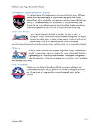 US Youth Soccer Player Development Model
US Youth Soccer Olympic Development Program
The US Youth Soccer Olympic Development Program (US Youth Soccer ODP) was
formed in 1977 to identify a pool of players in each age group from which a
National Team will be selected for international competition; to provide high-level
training to benefit and enhance the development of players at all levels; and,
through the use of carefully selected and licensed coaches, develop a mechanism
for the exchange of ideas and curriculum to improve all levels of coaching.
Soccer Across America
Soccer Across America is designed to introduce the sport of soccer to
youngsters living in communities not yet served by existing clubs and leagues.
Focused on making soccer available to lower-income children in underserved
communities, Soccer Across America provides soccer training and
administrative guidance to players and organizations that might otherwise not be exposed to the sport.
TOPSoccer
US Youth Soccer TOPSoccer (The Outreach Program for Soccer) is a communitybased training and team placement program for young athletes with disabilities,
organized by youth soccer association volunteers. The program is designed to
bring the opportunity of learning and playing soccer to any boy or girl, who has a
mental or physical disability.
Youth Soccer Month
In September, the National Youth Soccer Month campaign is celebrated and
educates the public about the joys, rewards and benefits of playing youth soccer,
and offers a variety of resources to learn more about youth soccer and get
involved.

113
February, 2012

 