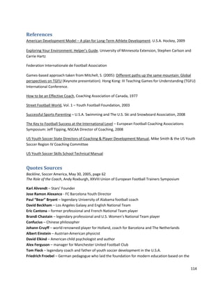 References
American Development Model – A plan for Long-Term Athlete Development. U.S.A. Hockey, 2009
Exploring Your Environment: Helper’s Guide. University of Minnesota Extension, Stephen Carlson and
Carrie Hartz
Federation Internationale de Football Association
Games-based approach taken from Mitchell, S. (2005): Different paths up the same mountain: Global
perspectives on TGFU (Keynote presentation). Hong Kong: III Teaching Games for Understanding (TGFU)
International Conference.
How to be an Effective Coach, Coaching Association of Canada, 1977
Street Football World, Vol. 1 – Youth Football Foundation, 2003
Successful Sports Parenting – U.S.A. Swimming and The U.S. Ski and Snowboard Association, 2008
The Key to Football Success at the International Level – European Football Coaching Associations
Symposium: Jeff Tipping, NSCAA Director of Coaching, 2008
US Youth Soccer State Directors of Coaching & Player Development Manual, Mike Smith & the US Youth
Soccer Region IV Coaching Committee
US Youth Soccer Skills School Technical Manual

Quotes Sources
Backline, Soccer America, May 30, 2005, page 62
The Role of the Coach, Andy Roxburgh, XXVIII Union of European Football Trainers Symposium
Karl Ahrendt – Stars’ Founder
Jose Ramon Alexanco - FC Barcelona Youth Director
Paul “Bear” Bryant – legendary University of Alabama football coach
David Beckham – Los Angeles Galaxy and English National Team
Eric Cantona – former professional and French National Team player
Brandi Chastain – legendary professional and U.S. Women’s National Team player
Confucius – Chinese philosopher
Johann Cruyff – world renowned player for Holland, coach for Barcelona and The Netherlands
Albert Einstein – Austrian-American physicist
David Elkind – American child psychologist and author
Alex Ferguson – manager for Manchester United Football Club
Tom Fleck – legendary coach and father of youth soccer development in the U.S.A.
Friedrich Froebel – German pedagogue who laid the foundation for modern education based on the
114

 