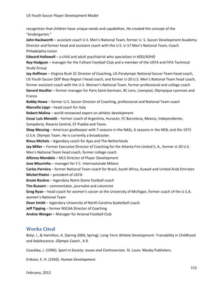 US Youth Soccer Player Development Model
recognition that children have unique needs and capabilities. He created the concept of the
“kindergarten.”
John Hackworth – assistant coach U.S. Men’s National Team, former U. S. Soccer Development Academy
Director and former head and assistant coach with the U.S. U-17 Men’s National Team, Coach
Philadelphia Union
Edward Hallowell – a child and adult psychiatrist who specializes in ADD/ADHD
Roy Hodgson – manager for the Fulham Football Club and a member of the UEFA and FIFA Technical
Study Group
Jay Hoffman – Virginia Rush SC Director of Coaching, US Paralympic National Soccer Team head coach,
US Youth Soccer ODP Boys Region I head coach, and former U-20 U.S. Men’s National Team head coach,
former assistant coach with the U.S. Women’s National Team, former professional and college coach
Gerard Houllier – former manager for Paris Saint-Germain, RC Lens, Liverpool, Olympique Lyonnais and
France
Bobby Howe – former U.S. Soccer Director of Coaching, professional and National Team coach
Marcello Lippi – head coach for Italy
Robert Malina – world renowned expert on athletic development
Cesar Luis Menotti – former coach of Argentina, Huracán, FC Barcelona, Mexico, Independiente,
Sampdoria, Rosario Central, CF Puebla and Tecos.
Shep Messing – American goalkeeper with 7 seasons in the NASL, 6 seasons in the MISL and the 1972
U.S.A. Olympic Team. He is currently a broadcaster.
Rinus Michels – legendary coach for Ajax and The Netherlands
Jay Miller – Former Executive Director of Coaching for the Atlanta Fire United S. A., former U-20 U.S.
Men’s National Team head coach, former college coach
Alfonso Mondelo – MLS Director of Player Development
Jose Mourinho – manager for F.C. Internazionale Milano
Carlos Parreira – former National Team coach for Brazil, South Africa, Kuwait and United Arab Emirates
Michel Platini – president of UEFA
Knute Rockne – legendary Notre Dame football coach
Tim Russert – commentator, journalist and columnist
Greg Ryan – head coach for women’s soccer at the University of Michigan, former coach of the U.S.A.
women’s National Team
Dean Smith – legendary University of North Carolina basketball coach
Jeff Tipping – former NSCAA Director of Coaching
Arsène Wenger – Manager for Arsenal Football Club

Works Cited
Balyi, I., & Hamilton, A. (Spring 2004, Spring). Long-Term Athlete Development: Trainability in Childhood
and Adolescence. Olympic Coach , 4-9.
Coackley, J. (1994). Sport in Society: Issues and Controversies. St. Louis: Mosby Publishers.
Erikson, E. H. (1950). Human Development.
115
February, 2012

 