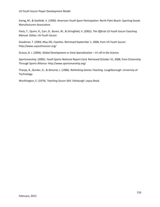 US Youth Soccer Player Development Model
Ewing, M., & Seefeldt, V. (1990). American Youth Sport Participation. North Palm Beach: Sporting Goods
Manufacturers Association.
Fleck, T., Quinn, R., Carr, D., Buren, W., & Stringfield, V. (2002). The Official US Youth Soccer Coaching
Manual. Dallas: US Youth Soccer.
Goodman, T. (2004, May 20). Coaches. Retrieved September 1, 2008, from US Youth Soccer:
http://www.usyouthsoccer.org/
Grasso, B. J. (2004). Global Development or Early Specialization – It's All in the Science.
Sportsmanship. (2005). Youth Sports National Report Card. Retrieved October 31, 2008, from Citizenship
Through Sports Alliance: http://www.sportsmanship.org/
Thorpe, R., Bunker, D., & Almond, L. (1986). Rethinking Games Teaching. Loughborough: Univeristy of
Technology.
Worthington, E. (1974). Teaching Soccer Skill. Edinburgh: Lepus Book.

116
February, 2012

 