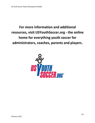 US Youth Soccer Player Development Model

For more information and additional
resources, visit USYouthSoccer.org - the online
home for everything youth soccer for
administrators, coaches, parents and players.

117
February, 2012

 