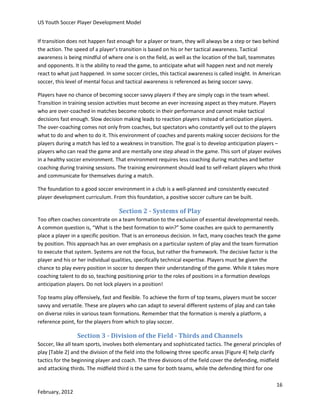 US Youth Soccer Player Development Model
If transition does not happen fast enough for a player or team, they will always be a step or two behind
the action. The speed of a player’s transition is based on his or her tactical awareness. Tactical
awareness is being mindful of where one is on the field, as well as the location of the ball, teammates
and opponents. It is the ability to read the game, to anticipate what will happen next and not merely
react to what just happened. In some soccer circles, this tactical awareness is called insight. In American
soccer, this level of mental focus and tactical awareness is referenced as being soccer savvy.
Players have no chance of becoming soccer savvy players if they are simply cogs in the team wheel.
Transition in training session activities must become an ever increasing aspect as they mature. Players
who are over-coached in matches become robotic in their performance and cannot make tactical
decisions fast enough. Slow decision making leads to reaction players instead of anticipation players.
The over-coaching comes not only from coaches, but spectators who constantly yell out to the players
what to do and when to do it. This environment of coaches and parents making soccer decisions for the
players during a match has led to a weakness in transition. The goal is to develop anticipation players –
players who can read the game and are mentally one step ahead in the game. This sort of player evolves
in a healthy soccer environment. That environment requires less coaching during matches and better
coaching during training sessions. The training environment should lead to self-reliant players who think
and communicate for themselves during a match.
The foundation to a good soccer environment in a club is a well-planned and consistently executed
player development curriculum. From this foundation, a positive soccer culture can be built.

Section 2 - Systems of Play
Too often coaches concentrate on a team formation to the exclusion of essential developmental needs.
A common question is, “What is the best formation to win?” Some coaches are quick to permanently
place a player in a specific position. That is an erroneous decision. In fact, many coaches teach the game
by position. This approach has an over emphasis on a particular system of play and the team formation
to execute that system. Systems are not the focus, but rather the framework. The decisive factor is the
player and his or her individual qualities, specifically technical expertise. Players must be given the
chance to play every position in soccer to deepen their understanding of the game. While it takes more
coaching talent to do so, teaching positioning prior to the roles of positions in a formation develops
anticipation players. Do not lock players in a position!
Top teams play offensively, fast and flexible. To achieve the form of top teams, players must be soccer
savvy and versatile. These are players who can adapt to several different systems of play and can take
on diverse roles in various team formations. Remember that the formation is merely a platform, a
reference point, for the players from which to play soccer.

Section 3 - Division of the Field - Thirds and Channels
Soccer, like all team sports, involves both elementary and sophisticated tactics. The general principles of
play [Table 2] and the division of the field into the following three specific areas [Figure 4] help clarify
tactics for the beginning player and coach. The three divisions of the field cover the defending, midfield
and attacking thirds. The midfield third is the same for both teams, while the defending third for one
16
February, 2012

 