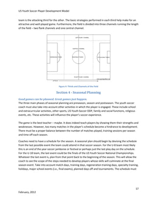 US Youth Soccer Player Development Model
team is the attacking third for the other. The basic strategies performed in each third help make for an
attractive and well-played game. Furthermore, the field is divided into three channels running the length
of the field – two flank channels and one central channel.

Figure 4: Thirds and Channels of the Field

Section 4 - Seasonal Planning
Good games can be planned. Great games just happen.
The three main phases of seasonal planning are preseason, season and postseason. The youth soccer
coach must also take into account other activities in which the player is engaged. These include school
and extracurricular activities, other sports, US Youth Soccer ODP, family and social functions, religious
events, etc. These activities will influence the player’s soccer experience.
The game is the best teacher – maybe. It does indeed teach players by showing them their strengths and
weaknesses. However, too many matches in the player’s schedule become a hindrance to development.
There must be a proper balance between the number of matches played, training sessions per season
and time off each season.
Coaches need to have a schedule for the season. A seasonal plan should begin by devising the schedule
from the last possible event the team could attend in that soccer season. For the U-8 team most likely
this is an end of the year soccer jamboree or festival or perhaps just the last play day on the schedule.
For the U-18 team, the last event could be the finals of the US Youth Soccer National Championships.
Whatever the last event is, plan from that point back to the beginning of the season. This will allow the
coach to see the scope of the steps needed to develop players whose skills will culminate at the final
season event. Take into account match days, training days, regeneration training days, specialty training,
holidays, major school events (i.e., final exams), planned days off and tournaments. The schedule must

17
February, 2012

 