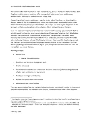 US Youth Soccer Player Development Model
Planned time off is vitally important to avoid over-scheduling, overuse injuries and mental burnout. Both
the players and the coaches need time off to recharge their batteries and come back to soccer
reinvigorated. It is possible to have too much of a good thing.
Club and high school coaches need to work together for the sake of the players on dovetailing their
seasons. A week or two off between seasons for the year-round players will reduce burnout. After a
little rest and relaxation, the player will come back fully charged and ready to give 100 percent. If this
formula is not followed, then players giving a fraction of their ability will become the norm.
Clubs and coaches must plan a reasonable soccer year calendar for each age group. Certainly the U-6
schedule should not have the same intensity, duration and frequency of activity as the U-16 schedule.
Beware of the too much too soon syndrome4. A symptom of the syndrome is the more is better
mentality5. For positive player development that will last for decades, a balanced approach must be
taken in planning the soccer calendar. The following list covers the areas within the planning concept
that the coach is responsible for when preparing a team to compete. All four components of soccer
(fitness, psychology, tactics and technique) [Figure 3] are incorporated into these areas and some will
overlap from one area to the next.
Planning concepts:
•

Periodization
o

Peak at championship time

•

Short-term and long-term development goals

•

Rhythm of training6

•

Tournaments must be few and far between. Discretion is necessary when deciding when and
why the team participates in a tournament.

•

Avoid over training or under training

•

Avoid burnout, both mental and physical

•

Avoid overuse and chronic injuries

There are two principles of learning in physical education that the coach should consider in the seasonal
plan for skill improvement. The plan for training sessions each month should reflect these principles:

4

The misguided notion that if beginning soccer at age 5 is good then 3 or 4 is a head start. The same flawed logic is
often used in beginning tryouts too soon.
5
The misapplied idea to increase training from one hour to two or double the number of matches from 50 to 100.
6
The rhythm of a season should have a balance with the level of competition – peaking with the most challenging
matches at season’s end.

20
February, 2012

 