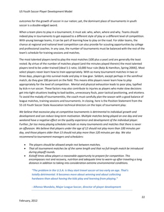 US Youth Soccer Player Development Model
outcomes for the growth of soccer in our nation; yet, the dominant place of tournaments in youth
soccer is a double-edged sword.
When a team plans to play in a tournament, it must ask: who, when, where and why. Teams should
indeed play in tournaments to get exposed to a different style of play or a different level of competition.
With young teenage teams, it can be part of learning how to play on the road. For older teams, the
chance at regional and national level competition can also provide for scouting opportunities by college
and professional coaches. In any case, the number of tournaments must be balanced with the rest of the
team's schedule for training sessions and matches.
The most talented players tend to play the most matches (100 plus a year) and are generally the least
rested. By virtue of the number of matches played (and the minutes played therein) the most talented
players tend to be under-trained [ideal 5:1 ratio; 10,000 hour rule (Balyi & Hamilton, Spring 2004)]. Most
select players never learn how to train appropriately. With so many tournament matches in two or
three days, players go into survival mode and play in low gear. Seldom, except perhaps in the semifinal
match, do they give 100 percent on the field. This means élite players never learn how to play
appropriately for the level of competition. Mental and physical exhaustion leads to poor play, typified
by kick-n-run soccer. These factors may also contribute to injuries as players who make slow decisions
get into tight situations leading to bad tackles, unnecessary fouls, poor tactical positioning, and etcetera.
To avoid the malady of tournamentitis, the coach must carefully plan the season with a good balance of
league matches, training sessions and tournaments. In closing, here is the Position Statement from the
55 US Youth Soccer State Association technical directors on the topic of tournament play:
We believe that excessive play at competitive tournaments is detrimental to individual growth and
development and can reduce long-term motivation. Multiple matches being played on one day and one
weekend have a negative effect on the quality experience and development of the individual player.
Further, far too many playing schedules include so many tournaments and matches that there is never
an offseason. We believe that players under the age of 12 should not play more than 100 minutes per
day, and those players older than 13 should not play more than 120 minutes per day. We also
recommend to tournament managers and schedulers:




The players should be allowed ample rest between matches.
That all tournament matches be of the same length and that no full-length match be introduced
during playoff rounds.
Kickoff times allow players a reasonable opportunity to prepare for competition. This
encompasses rest and recovery, nutrition and adequate time to warm-up after traveling a long
distance in addition to taking into consideration extreme environmental conditions.
“The problem in the U.S.A. is they start travel soccer at too early an age. That’s
totally detrimental. It becomes more about winning and about collecting
hardware than about having the kids play and learning from playing.”
- Alfonso Mondelo, Major League Soccer, director of player development
22

February, 2012

 