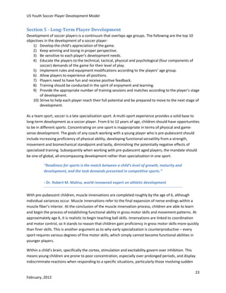 US Youth Soccer Player Development Model

Section 5 - Long-Term Player Development
Development of soccer players is a continuum that overlaps age groups. The following are the top 10
objectives in the development of a soccer player:
1) Develop the child’s appreciation of the game.
2) Keep winning and losing in proper perspective.
3) Be sensitive to each player’s development needs.
4) Educate the players to the technical, tactical, physical and psychological (four components of
soccer) demands of the game for their level of play.
5) Implement rules and equipment modifications according to the players’ age group.
6) Allow players to experience all positions.
7) Players need to have fun and receive positive feedback.
8) Training should be conducted in the spirit of enjoyment and learning.
9) Provide the appropriate number of training sessions and matches according to the player’s stage
of development.
10) Strive to help each player reach their full potential and be prepared to move to the next stage of
development.
As a team sport, soccer is a late specialization sport. A multi-sport experience provides a solid base to
long-term development as a soccer player. From 6 to 12 years of age, children should have opportunities
to be in different sports. Concentrating on one sport is inappropriate in terms of physical and gamesense development. The goals of any coach working with a young player who is pre-pubescent should
include increasing proficiency of physical ability, developing functional versatility from a strength,
movement and biomechanical standpoint and lastly, diminishing the potentially negative effects of
specialized training. Subsequently when working with pre-pubescent aged players, the mandate should
be one of global, all-encompassing development rather than specialization in one sport.
“Readiness for sports is the match between a child’s level of growth, maturity and
development, and the task demands presented in competitive sports.”
- Dr. Robert M. Malina, world renowned expert on athletic development
With pre-pubescent children, muscle innervations are completed roughly by the age of 6, although
individual variances occur. Muscle innervations refer to the final expansion of nerve endings within a
muscle fiber’s interior. At the conclusion of the muscle innervation process, children are able to learn
and begin the process of establishing functional ability in gross motor skills and movement patterns. At
approximately age 6, it is realistic to begin teaching ball skills. Innervations are linked to coordination
and motor control, so it stands to reason that children gain proficiency in gross motor skills more quickly
than finer skills. This is another argument as to why early specialization is counterproductive – every
sport requires various degrees of fine motor skills, which simply cannot become functional abilities in
younger players.
Within a child’s brain, specifically the cortex, stimulation and excitability govern over inhibition. This
means young children are prone to poor concentration, especially over prolonged periods, and display
indiscriminate reactions when responding to a specific situations, particularly those involving sudden
23
February, 2012

 
