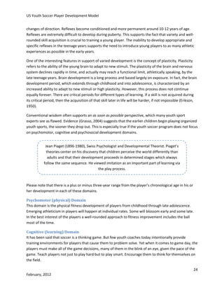 US Youth Soccer Player Development Model
changes of direction. Reflexes become conditioned and more permanent around 10-12 years of age.
Reflexes are extremely difficult to develop during puberty. This supports the fact that variety and wellrounded skill acquisition is crucial to training a young player. The inability to develop appropriate and
specific reflexes in the teenage years supports the need to introduce young players to as many athletic
experiences as possible in the early years.
One of the interesting features in support of varied development is the concept of plasticity. Plasticity
refers to the ability of the young brain to adapt to new stimuli. The plasticity of the brain and nervous
system declines rapidly in time, and actually may reach a functional limit, athletically speaking, by the
late teenage years. Brain development is a long process and based largely on exposure. In fact, the brain
development period, which extends through childhood and into adolescence, is characterized by an
increased ability to adapt to new stimuli or high plasticity. However, this process does not continue
equally forever. There are critical periods for different types of learning. If a skill is not acquired during
its critical period, then the acquisition of that skill later in life will be harder, if not impossible (Erikson,
1950).
Conventional wisdom often supports an as soon as possible perspective, which many youth sport
experts see as flawed. Evidence (Grasso, 2004) suggests that the earlier children begin playing organized
youth sports, the sooner they drop out. This is especially true if the youth soccer program does not focus
on psychomotor, cognitive and psychosocial development domains.
Jean Piaget (1896-1980), Swiss Psychologist and Developmental Theorist. Piaget’s
theories center on his discovery that children perceive the world differently than
adults and that their development proceeds in determined stages which always
follow the same sequence. He viewed imitation as an important part of learning via
the play process.

Please note that there is a plus or minus three-year range from the player’s chronological age in his or
her development in each of these domains.
Psychomotor (physical) Domain
This domain is the physical fitness development of players from childhood through late adolescence.
Emerging athleticism in players will happen at individual rates. Some will blossom early and some late.
In the best interest of the players a well-rounded approach to fitness improvement includes the ball
most of the time.
Cognitive (learning) Domain
It has been said that soccer is a thinking game. But few youth coaches today intentionally provide
training environments for players that cause them to problem solve. Yet when it comes to game day, the
players must make all of the game decisions, many of them in the blink of an eye, given the pace of the
game. Teach players not just to play hard but to play smart. Encourage them to think for themselves on
the field.
24
February, 2012

 