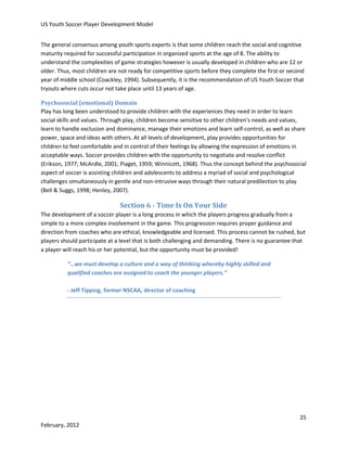 US Youth Soccer Player Development Model
The general consensus among youth sports experts is that some children reach the social and cognitive
maturity required for successful participation in organized sports at the age of 8. The ability to
understand the complexities of game strategies however is usually developed in children who are 12 or
older. Thus, most children are not ready for competitive sports before they complete the first or second
year of middle school (Coackley, 1994). Subsequently, it is the recommendation of US Youth Soccer that
tryouts where cuts occur not take place until 13 years of age.
Psychosocial (emotional) Domain
Play has long been understood to provide children with the experiences they need in order to learn
social skills and values. Through play, children become sensitive to other children’s needs and values,
learn to handle exclusion and dominance, manage their emotions and learn self-control, as well as share
power, space and ideas with others. At all levels of development, play provides opportunities for
children to feel comfortable and in control of their feelings by allowing the expression of emotions in
acceptable ways. Soccer provides children with the opportunity to negotiate and resolve conflict
(Erikson, 1977; McArdle, 2001; Piaget, 1959; Winnicott, 1968). Thus the concept behind the psychosocial
aspect of soccer is assisting children and adolescents to address a myriad of social and psychological
challenges simultaneously in gentle and non-intrusive ways through their natural predilection to play
(Bell & Suggs, 1998; Henley, 2007).

Section 6 - Time Is On Your Side
The development of a soccer player is a long process in which the players progress gradually from a
simple to a more complex involvement in the game. This progression requires proper guidance and
direction from coaches who are ethical, knowledgeable and licensed. This process cannot be rushed, but
players should participate at a level that is both challenging and demanding. There is no guarantee that
a player will reach his or her potential, but the opportunity must be provided!
“…we must develop a culture and a way of thinking whereby highly skilled and
qualified coaches are assigned to coach the younger players.”
- Jeff Tipping, former NSCAA, director of coaching

25
February, 2012

 
