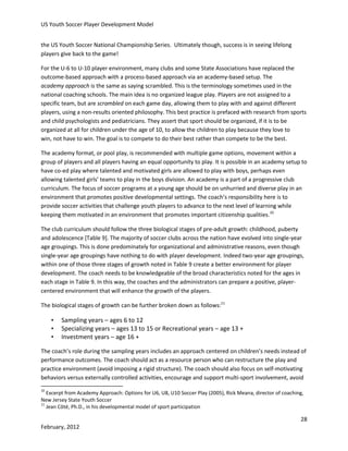 US Youth Soccer Player Development Model
the US Youth Soccer National Championship Series. Ultimately though, success is in seeing lifelong
players give back to the game!
For the U-6 to U-10 player environment, many clubs and some State Associations have replaced the
outcome-based approach with a process-based approach via an academy-based setup. The
academy approach is the same as saying scrambled. This is the terminology sometimes used in the
national coaching schools. The main idea is no organized league play. Players are not assigned to a
specific team, but are scrambled on each game day, allowing them to play with and against different
players, using a non-results oriented philosophy. This best practice is prefaced with research from sports
and child psychologists and pediatricians. They assert that sport should be organized, if it is to be
organized at all for children under the age of 10, to allow the children to play because they love to
win, not have to win. The goal is to compete to do their best rather than compete to be the best.
The academy format, or pool play, is recommended with multiple game options, movement within a
group of players and all players having an equal opportunity to play. It is possible in an academy setup to
have co-ed play where talented and motivated girls are allowed to play with boys, perhaps even
allowing talented girls’ teams to play in the boys division. An academy is a part of a progressive club
curriculum. The focus of soccer programs at a young age should be on unhurried and diverse play in an
environment that promotes positive developmental settings. The coach’s responsibility here is to
provide soccer activities that challenge youth players to advance to the next level of learning while
keeping them motivated in an environment that promotes important citizenship qualities.10
The club curriculum should follow the three biological stages of pre-adult growth: childhood, puberty
and adolescence [Table 9]. The majority of soccer clubs across the nation have evolved into single-year
age groupings. This is done predominately for organizational and administrative reasons, even though
single-year age groupings have nothing to do with player development. Indeed two-year age groupings,
within one of those three stages of growth noted in Table 9 create a better environment for player
development. The coach needs to be knowledgeable of the broad characteristics noted for the ages in
each stage in Table 9. In this way, the coaches and the administrators can prepare a positive, playercentered environment that will enhance the growth of the players.
The biological stages of growth can be further broken down as follows:11

•
•
•

Sampling years – ages 6 to 12
Specializing years – ages 13 to 15 or Recreational years – age 13 +
Investment years – age 16 +

The coach’s role during the sampling years includes an approach centered on children’s needs instead of
performance outcomes. The coach should act as a resource person who can restructure the play and
practice environment (avoid imposing a rigid structure). The coach should also focus on self-motivating
behaviors versus externally controlled activities, encourage and support multi-sport involvement, avoid
10

Excerpt from Academy Approach: Options for U6, U8, U10 Soccer Play (2005), Rick Meana, director of coaching,
New Jersey State Youth Soccer
11
Jean Côté, Ph.D., in his developmental model of sport participation

28
February, 2012

 