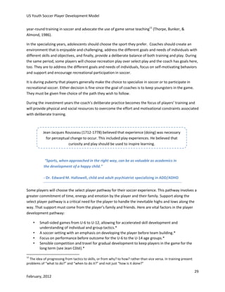 US Youth Soccer Player Development Model
year-round training in soccer and advocate the use of game sense teaching12 (Thorpe, Bunker, &
Almond, 1986).
In the specializing years, adolescents should choose the sport they prefer. Coaches should create an
environment that is enjoyable and challenging, address the different goals and needs of individuals with
different skills and objectives, and finally, provide a deliberate balance of both training and play. During
the same period, some players will choose recreation play over select play and the coach has goals here,
too. They are to address the different goals and needs of individuals, focus on self-motivating behaviors
and support and encourage recreational participation in soccer.
It is during puberty that players generally make the choice to specialize in soccer or to participate in
recreational soccer. Either decision is fine since the goal of coaches is to keep youngsters in the game.
They must be given free choice of the path they wish to follow.
During the investment years the coach’s deliberate practice becomes the focus of players’ training and
will provide physical and social resources to overcome the effort and motivational constraints associated
with deliberate training.

Jean Jacques Rousseau (1712-1778) believed that experience (doing) was necessary
for perceptual change to occur. This included play experiences. He believed that
curiosity and play should be used to inspire learning.

“Sports, when approached in the right way, can be as valuable as academics in
the development of a happy child.”
- Dr. Edward M. Hallowell, child and adult psychiatrist specializing in ADD/ADHD
Some players will choose the select player pathway for their soccer experience. This pathway involves a
greater commitment of time, energy and emotion by the player and their family. Support along the
select player pathway is a critical need for the player to handle the inevitable highs and lows along the
way. That support must come from the player’s family and friends. Here are vital factors in the player
development pathway:

•
•
•
•

Small-sided games from U-6 to U-12, allowing for accelerated skill development and
understanding of individual and group tactics.*
A soccer setting with an emphasis on developing the player before team building.*
Focus on performance before outcome for the U-6 to the U-14 age groups.*
Sensible competition and travel for gradual development to keep players in the game for the
long term (see Jean Côté).*

12

The idea of progressing from tactics to skills, or from why? to how? rather than vice versa. In training present
problems of “what to do?” and “when to do it?” and not just “how is it done?”

29
February, 2012

 