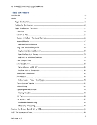 US Youth Soccer Player Development Model

Table of Contents
Introduction .................................................................................................................................................. 6
Primer............................................................................................................................................................ 8
Player Development.............................................................................................................................. 8
Facilities for Development .................................................................................................................. 10
Player Development Curriculum ......................................................................................................... 12
Transition ........................................................................................................................................ 15
Systems of Play ............................................................................................................................... 16
Division of the field - Thirds and Channels...................................................................................... 16
Seasonal Planning ........................................................................................................................... 17
Beware of Tournamentitis .......................................................................................................... 21
Long-Term Player Development ..................................................................................................... 23
Psychomotor (physical) Domain ................................................................................................. 24
Cognitive (learning) Domain ....................................................................................................... 24
Psychosocial (emotional) Domain ............................................................................................... 25
Time is on your side ........................................................................................................................ 25
Small-Sided Games.......................................................................................................................... 33
Why no keeper until U-10? ......................................................................................................... 35
Cardinal Rules of Goalkeeping .................................................................................................... 36
Appropriate Competition ................................................................................................................ 37
Street Soccer ................................................................................................................................... 38
Indoor Soccer – Futsal – Beach Soccer ....................................................................................... 40
Player-Centered Training ................................................................................................................ 41
Over Coaching ................................................................................................................................. 42
Types of game-like activities ........................................................................................................... 43
Training Variables........................................................................................................................ 44
Fair Play ........................................................................................................................................... 46
The Modern Coach .......................................................................................................................... 47
Player-Centered Coaching........................................................................................................... 48
Philosophy of Coaching ............................................................................................................... 48
Preteen Age Groups Zone 1 U-6 to U-12 ................................................................................................. 51
U-6 | The Fundamental Stage ..................................................................................................................... 54
3
February, 2012

 