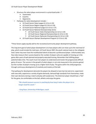 US Youth Soccer Player Development Model
•

•

Structure the select player environment in a prioritized order –*
 Teammates
 Coaches
 Opponents
Pathways for select development include –
 US Youth Soccer State League (U-12 to U-19)
 US Youth Soccer Region League (U-14 to U-19)
 US Youth Soccer National League (U-15 to U-17)
 US Youth Soccer National Championships Series
 US Youth Soccer State Championships (U-12 to U-19)
 US Youth Soccer Regional Championships (U-14 to U-19)
 US Youth Soccer Nationals Championships (U-14 to U-19)
 US Youth Soccer Olympic Development Program (U-13 to U-18)

*These factors apply equally well to the recreation/community player development pathway.
The long-term goal of select player development is to have players who can move up to the next level of
play, which could include the club team, US Youth Soccer ODP, the youth national team or the collegiate
level. Some may even have the multifaceted talents to become a professional player. Unfortunately very
few clubs measure their success based on the number of players who are capable of moving up in the
game after years of well-planned and properly executed training. Remember that fulfilling player
potential takes time. The coach must train players to understand and master the progressively difficult
game of soccer. The success in the growth of select players is not only measured in the victories gained
but the number of players moving up to a higher level of play. The game within the child progresses
through continuous development of creativity and mastery of the ball.
That pathway for development demands the players be allowed to learn by trial and error, experiment
with new skills, experience a variety of game demands, demand high standards from themselves, make
their own decisions during a match and play with exuberance. The American player should have a ‘feel’
for the game, be comfortable on the ball, athletic and enjoy the game.
“We should measure success in coaching by how long it takes the player to no
longer need his coach.”
- Greg Ryan, University of Michigan, coach

30
February, 2012

 
