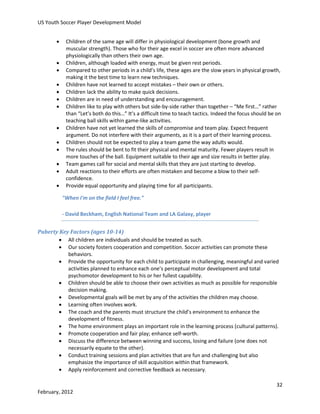 US Youth Soccer Player Development Model














Children of the same age will differ in physiological development (bone growth and
muscular strength). Those who for their age excel in soccer are often more advanced
physiologically than others their own age.
Children, although loaded with energy, must be given rest periods.
Compared to other periods in a child’s life, these ages are the slow years in physical growth,
making it the best time to learn new techniques.
Children have not learned to accept mistakes – their own or others.
Children lack the ability to make quick decisions.
Children are in need of understanding and encouragement.
Children like to play with others but side-by-side rather than together – “Me first…” rather
than “Let’s both do this…” It’s a difficult time to teach tactics. Indeed the focus should be on
teaching ball skills within game-like activities.
Children have not yet learned the skills of compromise and team play. Expect frequent
argument. Do not interfere with their arguments, as it is a part of their learning process.
Children should not be expected to play a team game the way adults would.
The rules should be bent to fit their physical and mental maturity. Fewer players result in
more touches of the ball. Equipment suitable to their age and size results in better play.
Team games call for social and mental skills that they are just starting to develop.
Adult reactions to their efforts are often mistaken and become a blow to their selfconfidence.
Provide equal opportunity and playing time for all participants.
"When I'm on the field I feel free."
- David Beckham, English National Team and LA Galaxy, player

Puberty Key Factors (ages 10-14)
 All children are individuals and should be treated as such.
 Our society fosters cooperation and competition. Soccer activities can promote these
behaviors.
 Provide the opportunity for each child to participate in challenging, meaningful and varied
activities planned to enhance each one’s perceptual motor development and total
psychomotor development to his or her fullest capability.
 Children should be able to choose their own activities as much as possible for responsible
decision making.
 Developmental goals will be met by any of the activities the children may choose.
 Learning often involves work.
 The coach and the parents must structure the child’s environment to enhance the
development of fitness.
 The home environment plays an important role in the learning process (cultural patterns).
 Promote cooperation and fair play; enhance self-worth.
 Discuss the difference between winning and success, losing and failure (one does not
necessarily equate to the other).
 Conduct training sessions and plan activities that are fun and challenging but also
emphasize the importance of skill acquisition within that framework.
 Apply reinforcement and corrective feedback as necessary.
32
February, 2012

 