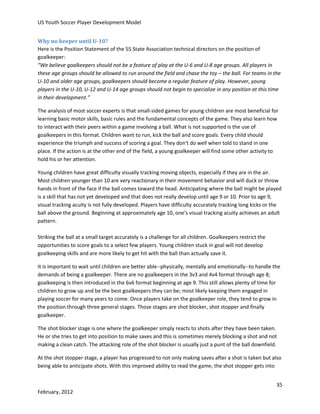 US Youth Soccer Player Development Model
Why no keeper until U-10?
Here is the Position Statement of the 55 State Association technical directors on the position of
goalkeeper:
“We believe goalkeepers should not be a feature of play at the U-6 and U-8 age groups. All players in
these age groups should be allowed to run around the field and chase the toy – the ball. For teams in the
U-10 and older age groups, goalkeepers should become a regular feature of play. However, young
players in the U-10, U-12 and U-14 age groups should not begin to specialize in any position at this time
in their development.”
The analysis of most soccer experts is that small-sided games for young children are most beneficial for
learning basic motor skills, basic rules and the fundamental concepts of the game. They also learn how
to interact with their peers within a game involving a ball. What is not supported is the use of
goalkeepers in this format. Children want to run, kick the ball and score goals. Every child should
experience the triumph and success of scoring a goal. They don't do well when told to stand in one
place. If the action is at the other end of the field, a young goalkeeper will find some other activity to
hold his or her attention.
Young children have great difficulty visually tracking moving objects, especially if they are in the air.
Most children younger than 10 are very reactionary in their movement behavior and will duck or throw
hands in front of the face if the ball comes toward the head. Anticipating where the ball might be played
is a skill that has not yet developed and that does not really develop until age 9 or 10. Prior to age 9,
visual tracking acuity is not fully developed. Players have difficulty accurately tracking long kicks or the
ball above the ground. Beginning at approximately age 10, one’s visual tracking acuity achieves an adult
pattern.
Striking the ball at a small target accurately is a challenge for all children. Goalkeepers restrict the
opportunities to score goals to a select few players. Young children stuck in goal will not develop
goalkeeping skills and are more likely to get hit with the ball than actually save it.
It is important to wait until children are better able--physically, mentally and emotionally--to handle the
demands of being a goalkeeper. There are no goalkeepers in the 3v3 and 4v4 format through age 8;
goalkeeping is then introduced in the 6v6 format beginning at age 9. This still allows plenty of time for
children to grow up and be the best goalkeepers they can be; most likely keeping them engaged in
playing soccer for many years to come. Once players take on the goalkeeper role, they tend to grow in
the position through three general stages. Those stages are shot blocker, shot stopper and finally
goalkeeper.
The shot blocker stage is one where the goalkeeper simply reacts to shots after they have been taken.
He or she tries to get into position to make saves and this is sometimes merely blocking a shot and not
making a clean catch. The attacking role of the shot blocker is usually just a punt of the ball downfield.
At the shot stopper stage, a player has progressed to not only making saves after a shot is taken but also
being able to anticipate shots. With this improved ability to read the game, the shot stopper gets into
35
February, 2012

 