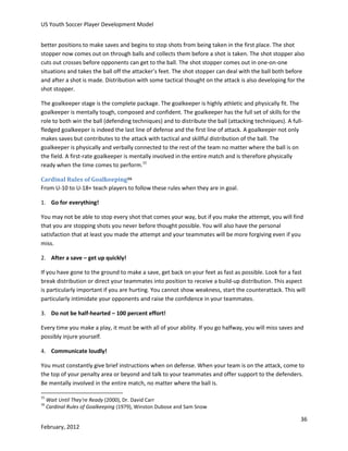 US Youth Soccer Player Development Model
better positions to make saves and begins to stop shots from being taken in the first place. The shot
stopper now comes out on through balls and collects them before a shot is taken. The shot stopper also
cuts out crosses before opponents can get to the ball. The shot stopper comes out in one-on-one
situations and takes the ball off the attacker’s feet. The shot stopper can deal with the ball both before
and after a shot is made. Distribution with some tactical thought on the attack is also developing for the
shot stopper.
The goalkeeper stage is the complete package. The goalkeeper is highly athletic and physically fit. The
goalkeeper is mentally tough, composed and confident. The goalkeeper has the full set of skills for the
role to both win the ball (defending techniques) and to distribute the ball (attacking techniques). A fullfledged goalkeeper is indeed the last line of defense and the first line of attack. A goalkeeper not only
makes saves but contributes to the attack with tactical and skillful distribution of the ball. The
goalkeeper is physically and verbally connected to the rest of the team no matter where the ball is on
the field. A first-rate goalkeeper is mentally involved in the entire match and is therefore physically
ready when the time comes to perform.15
Cardinal Rules of Goalkeeping16
From U-10 to U-18+ teach players to follow these rules when they are in goal.
1. Go for everything!
You may not be able to stop every shot that comes your way, but if you make the attempt, you will find
that you are stopping shots you never before thought possible. You will also have the personal
satisfaction that at least you made the attempt and your teammates will be more forgiving even if you
miss.
2. After a save – get up quickly!
If you have gone to the ground to make a save, get back on your feet as fast as possible. Look for a fast
break distribution or direct your teammates into position to receive a build-up distribution. This aspect
is particularly important if you are hurting. You cannot show weakness, start the counterattack. This will
particularly intimidate your opponents and raise the confidence in your teammates.
3. Do not be half-hearted – 100 percent effort!
Every time you make a play, it must be with all of your ability. If you go halfway, you will miss saves and
possibly injure yourself.
4. Communicate loudly!
You must constantly give brief instructions when on defense. When your team is on the attack, come to
the top of your penalty area or beyond and talk to your teammates and offer support to the defenders.
Be mentally involved in the entire match, no matter where the ball is.
15
16

Wait Until They're Ready (2000), Dr. David Carr
Cardinal Rules of Goalkeeping (1979), Winston Dubose and Sam Snow

36
February, 2012

 