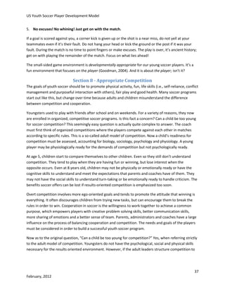 US Youth Soccer Player Development Model
5. No excuses! No whining! Just get on with the match.
If a goal is scored against you, a corner kick is given up or the shot is a near miss, do not yell at your
teammates even if it’s their fault. Do not hang your head or kick the ground or the post if it was your
fault. During the match is no time to point fingers or make excuses. The play is over, it’s ancient history;
get on with playing the remainder of the match. Focus on what lies ahead!
The small-sided game environment is developmentally appropriate for our young soccer players. It’s a
fun environment that focuses on the player (Goodman, 2004). And it is about the player; isn’t it?

Section 8 - Appropriate Competition
The goals of youth soccer should be to promote physical activity, fun, life skills (i.e., self-reliance, conflict
management and purposeful interaction with others), fair play and good health. Many soccer programs
start out like this, but change over time because adults and children misunderstand the difference
between competition and cooperation.
Youngsters used to play with friends after school and on weekends. For a variety of reasons, they now
are enrolled in organized, competitive soccer programs. Is this fact a concern? Can a child be too young
for soccer competition? This seemingly easy question is actually quite complex to answer. The coach
must first think of organized competitions where the players compete against each other in matches
according to specific rules. This is a so-called adult model of competition. Now a child’s readiness for
competition must be assessed, accounting for biology, sociology, psychology and physiology. A young
player may be physiologically ready for the demands of competition but not psychologically ready.
At age 5, children start to compare themselves to other children. Even so they still don’t understand
competition. They tend to play when they are having fun or winning, but lose interest when the
opposite occurs. Even at 8 years old, children may not be physically or emotionally ready or have the
cognitive skills to understand and meet the expectations that parents and coaches have of them. They
may not have the social skills to understand turn-taking or be emotionally ready to handle criticism. The
benefits soccer offers can be lost if results-oriented competition is emphasized too soon.
Overt competition involves more ego-oriented goals and tends to promote the attitude that winning is
everything. It often discourages children from trying new tasks, but can encourage them to break the
rules in order to win. Cooperation in soccer is the willingness to work together to achieve a common
purpose, which empowers players with creative problem solving skills, better communication skills,
more sharing of emotions and a better sense of team. Parents, administrators and coaches have a large
influence on the process of balancing cooperation and competition. The needs and goals of the players
must be considered in order to build a successful youth soccer program.
Now as to the original question, “Can a child be too young for competition?” Yes, when referring strictly
to the adult model of competition. Youngsters do not have the psychological, social and physical skills
necessary for the results oriented environment. However, if the adult leaders structure competition to

37
February, 2012

 