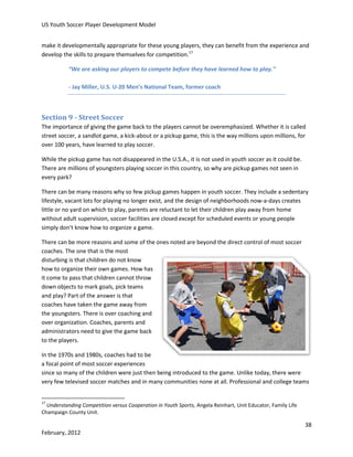 US Youth Soccer Player Development Model
make it developmentally appropriate for these young players, they can benefit from the experience and
develop the skills to prepare themselves for competition.17
“We are asking our players to compete before they have learned how to play.”
- Jay Miller, U.S. U-20 Men’s National Team, former coach

Section 9 - Street Soccer
The importance of giving the game back to the players cannot be overemphasized. Whether it is called
street soccer, a sandlot game, a kick-about or a pickup game, this is the way millions upon millions, for
over 100 years, have learned to play soccer.
While the pickup game has not disappeared in the U.S.A., it is not used in youth soccer as it could be.
There are millions of youngsters playing soccer in this country, so why are pickup games not seen in
every park?
There can be many reasons why so few pickup games happen in youth soccer. They include a sedentary
lifestyle, vacant lots for playing no longer exist, and the design of neighborhoods now-a-days creates
little or no yard on which to play, parents are reluctant to let their children play away from home
without adult supervision, soccer facilities are closed except for scheduled events or young people
simply don't know how to organize a game.
There can be more reasons and some of the ones noted are beyond the direct control of most soccer
coaches. The one that is the most
disturbing is that children do not know
how to organize their own games. How has
it come to pass that children cannot throw
down objects to mark goals, pick teams
and play? Part of the answer is that
coaches have taken the game away from
the youngsters. There is over coaching and
over organization. Coaches, parents and
administrators need to give the game back
to the players.
In the 1970s and 1980s, coaches had to be
a focal point of most soccer experiences
since so many of the children were just then being introduced to the game. Unlike today, there were
very few televised soccer matches and in many communities none at all. Professional and college teams

17

Understanding Competition versus Cooperation in Youth Sports, Angela Reinhart, Unit Educator, Family Life
Champaign County Unit.

38
February, 2012

 