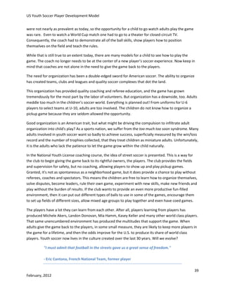 US Youth Soccer Player Development Model
were not nearly as prevalent as today, so the opportunity for a child to go watch adults play the game
was rare. Even to watch a World Cup match one had to go to a theater for closed-circuit TV.
Consequently, the coach had to demonstrate all of the ball skills, show players how to position
themselves on the field and teach the rules.
While that is still true to an extent today, there are many models for a child to see how to play the
game. The coach no longer needs to be at the center of a new player’s soccer experience. Now keep in
mind that coaches are not alone in the need to give the game back to the players.
The need for organization has been a double-edged sword for American soccer. The ability to organize
has created teams, clubs and leagues and quality soccer complexes that dot the land.
This organization has provided quality coaching and referee education, and the game has grown
tremendously for the most part by the labor of volunteers. But organization has a downside, too. Adults
meddle too much in the children’s soccer world. Everything is planned out! From uniforms for U-6
players to select teams at U-10, adults are too involved. The children do not know how to organize a
pickup game because they are seldom allowed the opportunity.
Good organization is an American trait, but what might be driving the compulsion to infiltrate adult
organization into child's play? As a sports nation, we suffer from the too much too soon syndrome. Many
adults involved in youth soccer want so badly to achieve success, superficially measured by the win/loss
record and the number of trophies collected, that they treat children as miniature adults. Unfortunately,
it is the adults who lack the patience to let the game grow within the child naturally.
In the National Youth License coaching course, the idea of street soccer is presented. This is a way for
the club to begin giving the game back to its rightful owners, the players. The club provides the fields
and supervision for safety, but no coaching, allowing players to show up and play pickup games.
Granted, it's not as spontaneous as a neighborhood game, but it does provide a chance to play without
referees, coaches and spectators. This means the children are free to learn how to organize themselves,
solve disputes, become leaders, rule their own game, experiment with new skills, make new friends and
play without the burden of results. If the club wants to provide an even more productive fun-filled
environment, then it can put out different types of balls to use in some of the games, encourage them
to set up fields of different sizes, allow mixed age groups to play together and even have coed games.
The players have a lot they can learn from each other. After all, players learning from players has
produced Michele Akers, Landon Donovan, Mia Hamm, Kasey Keller and many other world class players.
That same unencumbered environment has produced the multitudes that support the game. When
adults give the game back to the players, in some small measure, they are likely to keep more players in
the game for a lifetime, and then the odds improve for the U.S. to produce its share of world class
players. Youth soccer now lives in the culture created over the last 30 years. Will we evolve?
"I must admit that football in the streets gave us a great sense of freedom."
- Eric Cantona, French National Team, former player
39
February, 2012

 