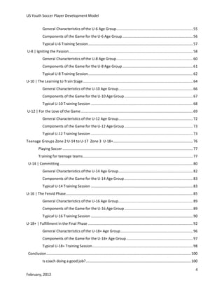 US Youth Soccer Player Development Model
General Characteristics of the U-6 Age Group............................................................................ 55
Components of the Game for the U-6 Age Group ...................................................................... 56
Typical U-6 Training Session........................................................................................................ 57
U-8 | Igniting the Passion........................................................................................................................... 58
General Characteristics of the U-8 Age Group............................................................................ 60
Components of the Game for the U-8 Age Group ...................................................................... 61
Typical U-8 Training Session........................................................................................................ 62
U-10 | The Learning to Train Stage ............................................................................................................. 64
General Characteristics of the U-10 Age Group.......................................................................... 66
Components of the Game for the U-10 Age Group .................................................................... 67
Typical U-10 Training Session ..................................................................................................... 68
U-12 | For the Love of the Game ............................................................................................................... 69
General Characteristics of the U-12 Age Group.......................................................................... 72
Components of the Game for the U-12 Age Group .................................................................... 73
Typical U-12 Training Session ..................................................................................................... 73
Teenage Groups Zone 2 U-14 to U-17 Zone 3 U-18+ ............................................................................... 76
Playing Soccer ................................................................................................................................. 77
Training for teenage teams ............................................................................................................. 77
U-14 | Committing .................................................................................................................................... 80
General Characteristics of the U-14 Age Group.......................................................................... 82
Components of the Game for the U-14 Age Group .................................................................... 83
Typical U-14 Training Session ..................................................................................................... 83
U-16 | The Fervid Phase.............................................................................................................................. 85
General Characteristics of the U-16 Age Group.......................................................................... 89
Components of the Game for the U-16 Age Group .................................................................... 89
Typical U-16 Training Session ..................................................................................................... 90
U-18+ | Fulfillment in the Final Phase ........................................................................................................ 92
General Characteristics of the U-18+ Age Group........................................................................ 96
Components of the Game for the U-18+ Age Group .................................................................. 97
Typical U-18+ Training Session.................................................................................................... 98
Conclusion ............................................................................................................................................... 100
Is coach doing a good job? ........................................................................................................ 100
4
February, 2012

 