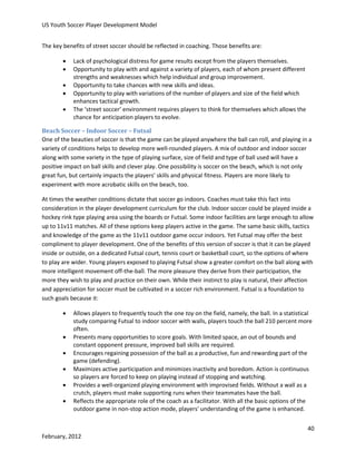 US Youth Soccer Player Development Model
The key benefits of street soccer should be reflected in coaching. Those benefits are:






Lack of psychological distress for game results except from the players themselves.
Opportunity to play with and against a variety of players, each of whom present different
strengths and weaknesses which help individual and group improvement.
Opportunity to take chances with new skills and ideas.
Opportunity to play with variations of the number of players and size of the field which
enhances tactical growth.
The ‘street soccer’ environment requires players to think for themselves which allows the
chance for anticipation players to evolve.

Beach Soccer – Indoor Soccer – Futsal
One of the beauties of soccer is that the game can be played anywhere the ball can roll, and playing in a
variety of conditions helps to develop more well-rounded players. A mix of outdoor and indoor soccer
along with some variety in the type of playing surface, size of field and type of ball used will have a
positive impact on ball skills and clever play. One possibility is soccer on the beach, which is not only
great fun, but certainly impacts the players’ skills and physical fitness. Players are more likely to
experiment with more acrobatic skills on the beach, too.
At times the weather conditions dictate that soccer go indoors. Coaches must take this fact into
consideration in the player development curriculum for the club. Indoor soccer could be played inside a
hockey rink type playing area using the boards or Futsal. Some indoor facilities are large enough to allow
up to 11v11 matches. All of these options keep players active in the game. The same basic skills, tactics
and knowledge of the game as the 11v11 outdoor game occur indoors. Yet Futsal may offer the best
compliment to player development. One of the benefits of this version of soccer is that it can be played
inside or outside, on a dedicated Futsal court, tennis court or basketball court, so the options of where
to play are wider. Young players exposed to playing Futsal show a greater comfort on the ball along with
more intelligent movement off-the-ball. The more pleasure they derive from their participation, the
more they wish to play and practice on their own. While their instinct to play is natural, their affection
and appreciation for soccer must be cultivated in a soccer rich environment. Futsal is a foundation to
such goals because it:







Allows players to frequently touch the one toy on the field, namely, the ball. In a statistical
study comparing Futsal to indoor soccer with walls, players touch the ball 210 percent more
often.
Presents many opportunities to score goals. With limited space, an out of bounds and
constant opponent pressure, improved ball skills are required.
Encourages regaining possession of the ball as a productive, fun and rewarding part of the
game (defending).
Maximizes active participation and minimizes inactivity and boredom. Action is continuous
so players are forced to keep on playing instead of stopping and watching.
Provides a well-organized playing environment with improvised fields. Without a wall as a
crutch, players must make supporting runs when their teammates have the ball.
Reflects the appropriate role of the coach as a facilitator. With all the basic options of the
outdoor game in non-stop action mode, players' understanding of the game is enhanced.
40

February, 2012

 