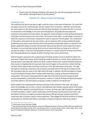 US Youth Soccer Player Development Model


Players enjoy the challenge of playing a fast-paced, fun and skill-oriented game that tests
their abilities; allowing the game to be the teacher!18

Section 10 - Player-Centered Training
Guided Discovery
The traditional way sports have been taught is with the coach as the center of attention. The coach tells
the players what to do, command style, and then expects them to produce. With the command style,
the coach explains a skill, demonstrates the skill and allows the players to practice the skill. In contrast
to reproduction of knowledge in the coach-centered approach, the guided discovery approach
emphasizes the production of new talents. The approach invites the player to think, go beyond the given
information and then discover the correct skills. The essence of this style is a coach-player connection in
which the sequence of information and questions leads to responses from the player. The combination
of information and question by the coach elicits a correct response which is discovered by the player.
Guided discovery simply means that the coach raises questions and provides options or choices for the
players, guiding the players to answer the questions because they become curious about the answers.
The player in a command style setting thinks too much about what they are trying to do, a form of
paralysis by analysis. If the coach instead guides the players in a player-centered training environment,
then they gradually become capable of holistic thinking in their soccer performance.
Holistic thought is opposed to the analytical type of thinking. Analysis means to divide the whole into
parts to be studied more closely. Holistic thinking considers the parts as a whole. Soccer performances,
training sessions and especially matches are better suited to holistic than analytical treatment because
they involve an integrated set of movements that must all happen at the same time. Holistic thinking
has been linked anatomically to functions carried out in the right hemisphere of the brain. The right
hemisphere coordinates movements and sensations associated with the left side of the body and the
left hemisphere does the same for the right side of the body. In addition, the left hemisphere is known
to control analytical thinking, which includes verbal expression, reading, writing and mathematical
computation. The functions associated with the right side of the brain are those having to do with
sensory interpretation, coordination of movement, intuitive or creative thinking and holistic perception
of complex patterns. This hemisphere can grasp a number of patterns simultaneously.19
Sports tradition has emphasized left side brain functions to the exclusion of the other. We acquire
pieces of knowledge one at a time. In soccer, the traditional coach teaches separate points of technique,
ignoring the flow needed in actual performance. In soccer, we draw upon right hemisphere capabilities
of holistic perception, rhythm, spatial relationships and simultaneous processing of many inputs. Left
hemisphere functions are largely uninvolved. New players often go wrong in trying to control their
movements with a constant, specific internal awareness. They engage the left-brain functions of analysis
and sequence to interfere with holistic coordination of physical movement. Obscuring a player’s
18

United States Futsal Federation (2008)
How Psychosocial Sport & Play Programs Help Youth Manage Adversity: A Review of What We Know & What We
Should Research by Robert Henley, Ph.D.; Ivo Schweizer, M.A.; Francesco de Gara, M.A.; Stefan Vetter, M.D. at the
Centre for Disaster and Military Medicine, University of Zurich, Zurich, Switzerland
19

41
February, 2012

 