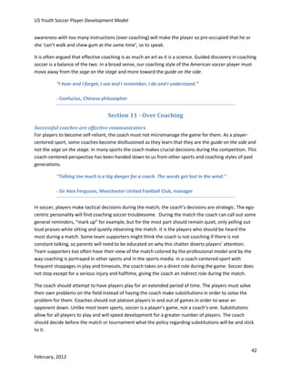 US Youth Soccer Player Development Model
awareness with too many instructions (over coaching) will make the player so pre-occupied that he or
she ‘can’t walk and chew gum at the same time’, so to speak.
It is often argued that effective coaching is as much an art as it is a science. Guided discovery in coaching
soccer is a balance of the two. In a broad sense, our coaching style of the American soccer player must
move away from the sage on the stage and more toward the guide on the side.
“I hear and I forget, I see and I remember, I do and I understand.”
- Confucius, Chinese philosopher

Section 11 - Over Coaching
Successful coaches are effective communicators
For players to become self-reliant, the coach must not micromanage the game for them. As a playercentered sport, some coaches become disillusioned as they learn that they are the guide on the side and
not the sage on the stage. In many sports the coach makes crucial decisions during the competition. This
coach-centered perspective has been handed down to us from other sports and coaching styles of past
generations.
"Talking too much is a big danger for a coach. The words get lost in the wind."
- Sir Alex Ferguson, Manchester United Football Club, manager
In soccer, players make tactical decisions during the match; the coach’s decisions are strategic. The egocentric personality will find coaching soccer troublesome. During the match the coach can call out some
general reminders, “mark up” for example, but for the most part should remain quiet, only yelling out
loud praises while sitting and quietly observing the match. It is the players who should be heard the
most during a match. Some team supporters might think the coach is not coaching if there is not
constant talking, so parents will need to be educated on why this chatter diverts players’ attention.
Team supporters too often have their view of the match colored by the professional model and by the
way coaching is portrayed in other sports and in the sports media. In a coach-centered sport with
frequent stoppages in play and timeouts, the coach takes on a direct role during the game. Soccer does
not stop except for a serious injury and halftime, giving the coach an indirect role during the match.
The coach should attempt to have players play for an extended period of time. The players must solve
their own problems on the field instead of having the coach make substitutions in order to solve the
problem for them. Coaches should not platoon players in and out of games in order to wear an
opponent down. Unlike most team sports, soccer is a player’s game, not a coach’s one. Substitutions
allow for all players to play and will speed development for a greater number of players. The coach
should decide before the match or tournament what the policy regarding substitutions will be and stick
to it.

42
February, 2012

 