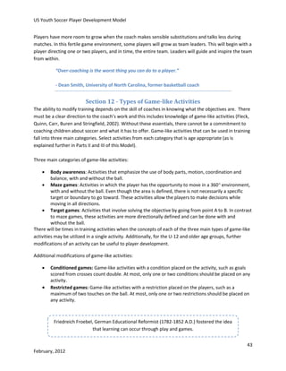 US Youth Soccer Player Development Model
Players have more room to grow when the coach makes sensible substitutions and talks less during
matches. In this fertile game environment, some players will grow as team leaders. This will begin with a
player directing one or two players, and in time, the entire team. Leaders will guide and inspire the team
from within.
“Over-coaching is the worst thing you can do to a player.”
- Dean Smith, University of North Carolina, former basketball coach

Section 12 - Types of Game-like Activities
The ability to modify training depends on the skill of coaches in knowing what the objectives are. There
must be a clear direction to the coach’s work and this includes knowledge of game-like activities (Fleck,
Quinn, Carr, Buren and Stringfield, 2002). Without these essentials, there cannot be a commitment to
coaching children about soccer and what it has to offer. Game-like activities that can be used in training
fall into three main categories. Select activities from each category that is age appropriate (as is
explained further in Parts II and III of this Model).
Three main categories of game-like activities:


Body awareness: Activities that emphasize the use of body parts, motion, coordination and
balance, with and without the ball.
 Maze games: Activities in which the player has the opportunity to move in a 360 environment,
with and without the ball. Even though the area is defined, there is not necessarily a specific
target or boundary to go toward. These activities allow the players to make decisions while
moving in all directions.
 Target games: Activities that involve solving the objective by going from point A to B. In contrast
to maze games, these activities are more directionally defined and can be done with and
without the ball.
There will be times in training activities when the concepts of each of the three main types of game-like
activities may be utilized in a single activity. Additionally, for the U-12 and older age groups, further
modifications of an activity can be useful to player development.
Additional modifications of game-like activities:




Conditioned games: Game-like activities with a condition placed on the activity, such as goals
scored from crosses count double. At most, only one or two conditions should be placed on any
activity.
Restricted games: Game-like activities with a restriction placed on the players, such as a
maximum of two touches on the ball. At most, only one or two restrictions should be placed on
any activity.

Friedreich Froebel, German Educational Reformist (1782-1852 A.D.) fostered the idea
that learning can occur through play and games.
43
February, 2012

 