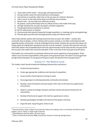 US Youth Soccer Player Development Model
2.
3.
4.
5.
6.
7.
8.
9.
10.
11.
12.

Teach skills and fair tactics – discourage unfair gamesmanship.20
During matches, leave the tactical decisions to the players.
Concentrate on coaching, rather than on the accuracy of a referee's decisions.
Take a course on the Laws of the Game and officiate some matches.
Remain calm – do not make loud, offensive remarks.
Be positive, avoid confrontation with any official and be a role model of fair play.
Set high standards for yourself, the players and team supporters.
Provide good behavior guidelines to parents.
Be firm with parents at matches.
Communicate with parents frequently through newsletters, in meetings and at social gatherings.
Play the game yourself and encourage parents to play and referee soccer.21

Some clubs tolerate coaches with winning records but who are poor role models – coaches who
constantly shout at players, criticize referees with sarcastic remarks or are often confrontational with
opposing coaches and parents--must be challenged and corrected. Coaches who punish their players for
losing a game by making them do physical exercise must be removed. Coaches who twist the rules and
teach their players that acceptable deceit overrules sportsmanship and fair play and that nice guys finish
last are poor role models who cannot be tolerated. It flies in the face of the main goal of youth sports.
Club leaders are in the position to positively influence the soccer experience of young players. Policy
makers must not shirk responsibilities of the game at the grassroots level. All actions must be governed
by high ethical standards--for the good of the game and for the benefit of the next generation.22

Section 14 - The Modern Coach
The modern coach should emulate the following characteristics and actions:


Create learning situations.



Create age appropriate conditions and intensity of competition.



Cause transfer of learning from training to match.



Encourage players to develop physically, technically and tactically.



Develop a team framework and teach players their roles so the team has a good soccer
environment.



Explore a variety of strategic situations and have mental and tactical rehearsal for all
eventualities.



Develop infrastructural support; the club has a good soccer culture.



Develop psychological strength and maturity of the players and team.



Enjoy the work. Enjoy the game. Strive to win.

20

Gamesmanship is when a player tries to fool the referee into making a call on an infraction that did not really
happen, such as “diving” in order to get a free kick.
21
Role Models for Life (July 2002), US Youth Soccer
22
Ethics in Youth Soccer (January 2008), Jacob Daniel, director of coaching, Georgia Soccer

47
February, 2012

 