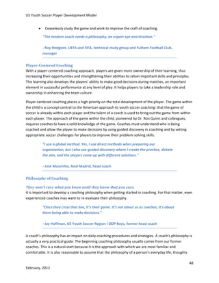US Youth Soccer Player Development Model


Ceaselessly study the game and work to improve the craft of coaching.
"The modern coach needs a philosophy, an expert eye and intuition."
- Roy Hodgson, UEFA and FIFA, technical study group and Fulham Football Club,
manager

Player-Centered Coaching
With a player-centered coaching approach, players are given more ownership of their learning, thus
increasing their opportunities and strengthening their abilities to retain important skills and principles.
This learning also develops the players’ ability to make good decisions during matches, an important
element in successful performance at any level of play. It helps players to take a leadership role and
ownership in enhancing the team culture.
Player-centered coaching places a high priority on the total development of the player. The game within
the child is a concept central to the American approach to youth soccer coaching: that the game of
soccer is already within each player and the talent of a coach is used to bring out the game from within
each player. The approach of the game within the child, pioneered by Dr. Ron Quinn and colleagues,
requires coaches to have a solid knowledge of the game. Coaches must understand who is being
coached and allow the player to make decisions by using guided discovery in coaching and by setting
appropriate soccer challenges for players to improve their problem-solving skills.
"I use a global method. Yes, I use direct methods when preparing our
organization, but I also use guided discovery where I create the practice, dictate
the aim, and the players come up with different solutions."
- José Mourinho, Real Madrid, head coach
Philosophy of Coaching
They won’t care what you know until they know that you care.
It is important to develop a coaching philosophy when getting started in coaching. For that matter, even
experienced coaches may want to re-evaluate their philosophy.
“Once they cross that line, it’s their game. It’s not about us as coaches; it’s about
them being able to make decisions.”
- Jay Hoffman, US Youth Soccer Region I ODP Boys, former head coach
A coach’s philosophy has an impact on daily coaching procedures and strategies. A coach's philosophy is
actually a very practical guide. The beginning coaching philosophy usually comes from our former
coaches. This is a natural start because it is the approach with which we are most familiar and
comfortable. It is also reasonable to assume that the philosophy of a person's everyday life, thoughts
48
February, 2012

 