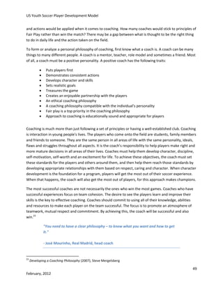 US Youth Soccer Player Development Model
and actions would be applied when it comes to coaching. How many coaches would stick to principles of
Fair Play rather than win the match? There may be a gap between what is thought to be the right thing
to do in daily life and the action taken on the field.
To form or analyze a personal philosophy of coaching, first know what a coach is. A coach can be many
things to many different people. A coach is a mentor, teacher, role model and sometimes a friend. Most
of all, a coach must be a positive personality. A positive coach has the following traits:











Puts players first
Demonstrates consistent actions
Develops character and skills
Sets realistic goals
Treasures the game
Creates an enjoyable partnership with the players
An ethical coaching philosophy
A coaching philosophy compatible with the individual’s personality
Fair play is a top priority in the coaching philosophy
Approach to coaching is educationally sound and appropriate for players

Coaching is much more than just following a set of principles or having a well-established club. Coaching
is interaction in young people's lives. The players who come onto the field are students, family members
and friends to someone. They are the same person in all areas of life with the same personality, ideals,
flaws and struggles throughout all aspects. It is the coach’s responsibility to help players make right and
more mature decisions in all areas of their lives. Coaches must help them develop character, discipline,
self-motivation, self-worth and an excitement for life. To achieve these objectives, the coach must set
these standards for the players and others around them, and then help them reach those standards by
developing appropriate relationships with them based on respect, caring and character. When character
development is the foundation for a program, players will get the most out of their soccer experience.
When that happens, the coach will also get the most out of players, for this approach makes champions.
The most successful coaches are not necessarily the ones who win the most games. Coaches who have
successful experiences focus on team cohesion. The desire to see the players learn and improve their
skills is the key to effective coaching. Coaches should commit to using all of their knowledge, abilities
and resources to make each player on the team successful. The focus is to promote an atmosphere of
teamwork, mutual respect and commitment. By achieving this, the coach will be successful and also
win.23
"You need to have a clear philosophy – to know what you want and how to get
it."
- José Mourinho, Real Madrid, head coach

23

Developing a Coaching Philosophy (2007), Steve Mergelsberg

49
February, 2012

 