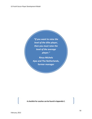 US Youth Soccer Player Development Model

“If you want to raise the
level of the élite player,
then you must raise the
level of the average
player.”
Rinus Michels
Ajax and The Netherlands,
former manager

A checklist for coaches can be found in Appendix C.

50
February, 2012

 