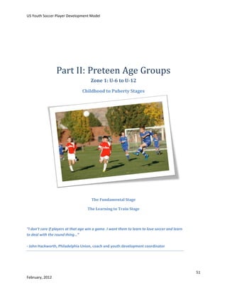 US Youth Soccer Player Development Model

Part II: Preteen Age Groups
Zone 1: U-6 to U-12
Childhood to Puberty Stages

The Fundamental Stage
The Learning to Train Stage

“I don’t care if players at that age win a game. I want them to learn to love soccer and learn
to deal with the round thing…”
- John Hackworth, Philadelphia Union, coach and youth development coordinator

51
February, 2012

 