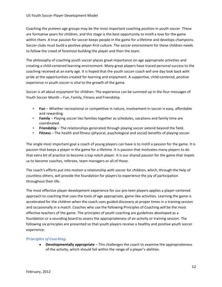 US Youth Soccer Player Development Model
Coaching the preteen age groups may be the most important coaching position in youth soccer. These
are formative years for children, and this stage is the best opportunity to instill a love for the game
within them. A true passion for soccer keeps people in the game for a lifetime and develops champions.
Soccer clubs must build a positive player-first culture. The soccer environment for these children needs
to follow the creed of foremost building the player and then the team.
The philosophy of coaching youth soccer places great importance on age appropriate activities and
creating a child-centered learning environment. Many great players have traced personal success to the
coaching received at an early age. It is hoped that the youth soccer coach will one day look back with
pride at the opportunities created for learning and enjoyment. A supportive, child-centered, positive
experience in youth soccer is vital to the growth of the game.
Soccer is all about enjoyment for children. The experience can be summed up in the four messages of
Youth Soccer Month – Fun, Family, Fitness and Friendship.
•
•
•
•

Fun – Whether recreational or competitive in nature, involvement in soccer is easy, affordable
and rewarding.
Family – Playing soccer ties families together as schedules, vacations and family time are
coordinated.
Friendship – The relationships generated through playing soccer extend beyond the field.
Fitness – The health and fitness (physical, psychological and social) benefits of playing soccer.

The single most important goal a coach of young players can have is to instill a passion for the game. It is
passion that keeps a player in the game for a lifetime. It is passion that motivates many players to do
that extra bit of practice to become a top notch player. It is our shared passion for the game that impels
us to become coaches, referees, team managers or all of those.
The coach’s efforts put into motion a relationship with soccer for children, which, through the help of
countless others, will provide the foundation for players to experience the joy of participation
throughout their life.
The most effective player development experience for our pre-teen players applies a player-centered
approach to coaching that uses the tools of age appropriate, game-like activities. Learning the game is
accelerated for the children when the coach uses guided discovery at proper times in a training session
and occasionally in a match. Coaches who use the following Principles of Coaching will be the most
effective teachers of the game. The principles of youth coaching are guidelines developed as a
foundation or a sounding board to assess the appropriateness of an activity or training session. The
following six principles are presented so that youth players receive a healthy and positive youth soccer
experience.
Principles of Coaching
 Developmentally appropriate – This challenges the coach to examine the appropriateness
of the activity, which should fall within the range of a player’s abilities.

52
February, 2012

 