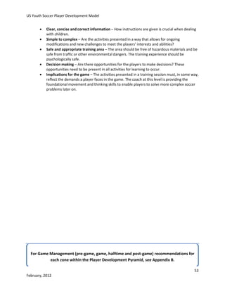 US Youth Soccer Player Development Model






Clear, concise and correct information – How instructions are given is crucial when dealing
with children.
Simple to complex – Are the activities presented in a way that allows for ongoing
modifications and new challenges to meet the players’ interests and abilities?
Safe and appropriate training area – The area should be free of hazardous materials and be
safe from traffic or other environmental dangers. The training experience should be
psychologically safe.
Decision making – Are there opportunities for the players to make decisions? These
opportunities need to be present in all activities for learning to occur.
Implications for the game – The activities presented in a training session must, in some way,
reflect the demands a player faces in the game. The coach at this level is providing the
foundational movement and thinking skills to enable players to solve more complex soccer
problems later on.

For Game Management (pre-game, game, halftime and post-game) recommendations for
each zone within the Player Development Pyramid, see Appendix B.
53
February, 2012

 