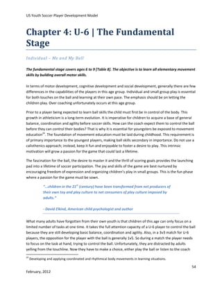 US Youth Soccer Player Development Model

Chapter 4: U-6 | The Fundamental
Stage
Individual – Me and My Ball
The fundamental stage covers ages 6 to 9 [Table 8]. The objective is to learn all elementary movement
skills by building overall motor skills.
In terms of motor development, cognitive development and social development, generally there are few
differences in the capabilities of the players in this age group. Individual and small group play is essential
for both touches on the ball and learning at their own pace. The emphasis should be on letting the
children play. Over coaching unfortunately occurs at this age group.
Prior to a player being expected to learn ball skills the child must first be in control of the body. This
growth in athleticism is a long-term evolution. It is imperative for children to acquire a base of general
balance, coordination and agility before soccer skills. How can the coach expect them to control the ball
before they can control their bodies? That is why it is essential for youngsters be exposed to movement
education24. The foundation of movement education must be laid during childhood. This requirement is
of primary importance to the youngest players, making ball skills secondary in importance. Do not use a
calisthenics approach; instead, keep it fun and enjoyable to foster a desire to play. This intrinsic
motivation will grow a passion for the game that could last a lifetime.
The fascination for the ball, the desire to master it and the thrill of scoring goals provides the launching
pad into a lifetime of soccer participation. The joy and skills of the game are best nurtured by
encouraging freedom of expression and organizing children’s play in small groups. This is the fun phase
where a passion for the game must be sown.
“…children in the 21st (century) have been transformed from net producers of
their own toy and play culture to net consumers of play culture imposed by
adults.”
- David Elkind, American child psychologist and author
What many adults have forgotten from their own youth is that children of this age can only focus on a
limited number of tasks at one time. It takes the full attention capacity of a U-6 player to control the ball
because they are still developing basic balance, coordination and agility. Also, in a 3v3 match for U-6
players, the opposition for the player with the ball is generally 1v5. So during a match the player needs
to focus on the task at hand, trying to control the ball. Unfortunately, they are distracted by adults
yelling from the touchline. Now they have to make a choice, either play the ball or listen to the coach
24

Developing and applying coordinated and rhythmical body movements in learning situations.

54
February, 2012

 