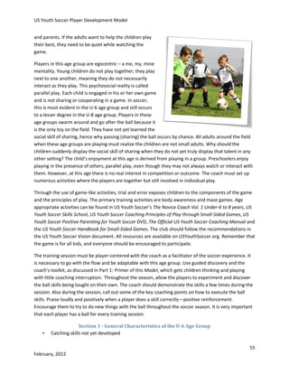 US Youth Soccer Player Development Model
and parents. If the adults want to help the children play
their best, they need to be quiet while watching the
game.
Players in this age group are egocentric – a me, my, mine
mentality. Young children do not play together; they play
next to one another, meaning they do not necessarily
interact as they play. This psychosocial reality is called
parallel play. Each child is engaged in his or her own game
and is not sharing or cooperating in a game. In soccer,
this is most evident in the U-6 age group and still occurs
to a lesser degree in the U-8 age group. Players in these
age groups swarm around and go after the ball because it
is the only toy on the field. They have not yet learned the
social skill of sharing, hence why passing (sharing) the ball occurs by chance. All adults around the field
when these age groups are playing must realize the children are not small adults. Why should the
children suddenly display the social skill of sharing when they do not yet truly display that talent in any
other setting? The child’s enjoyment at this age is derived from playing in a group. Preschoolers enjoy
playing in the presence of others, parallel play, even though they may not always watch or interact with
them. However, at this age there is no real interest in competition or outcome. The coach must set up
numerous activities where the players are together but still involved in individual play.
Through the use of game-like activities, trial and error exposes children to the components of the game
and the principles of play. The primary training activities are body awareness and maze games. Age
appropriate activities can be found in US Youth Soccer’s The Novice Coach Vol. 1 Under-6 to 8 years, US
Youth Soccer Skills School, US Youth Soccer Coaching Principles of Play through Small-Sided Games, US
Youth Soccer Positive Parenting for Youth Soccer DVD, The Official US Youth Soccer Coaching Manual and
the US Youth Soccer Handbook for Small-Sided Games. The club should follow the recommendations in
the US Youth Soccer Vision document. All resources are available on USYouthSoccer.org. Remember that
the game is for all kids, and everyone should be encouraged to participate.
The training session must be player-centered with the coach as a facilitator of the soccer experience. It
is necessary to go with the flow and be adaptable with this age group. Use guided discovery and the
coach’s toolkit, as discussed in Part 1: Primer of this Model, which gets children thinking and playing
with little coaching interruption. Throughout the season, allow the players to experiment and discover
the ball skills being taught on their own. The coach should demonstrate the skills a few times during the
session. Also during the session, call out some of the key coaching points on how to execute the ball
skills. Praise loudly and positively when a player does a skill correctly—positive reinforcement.
Encourage them to try to do new things with the ball throughout the soccer season. It is very important
that each player has a ball for every training session.
•

Section 1 - General Characteristics of the U-6 Age Group
Catching skills not yet developed
55

February, 2012

 