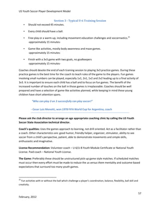 US Youth Soccer Player Development Model

•

Section 3 - Typical U-6 Training Session
Should not exceed 45 minutes.

•

Every child should have a ball.

•

Free play or a warm-up, including movement education challenges and soccernastics.25
-approximately 15 minutes-

•

Game-like activities, mostly body awareness and maze games.
-approximately 15 minutes-

•

Finish with a 3v3 game with two goals, no goalkeepers
-approximately 15 minutes-

Coaches should devote the end of each training session to playing 3v3 practice games. During these
practice games is the best time for the coach to teach rules of the game to the players. Fun games
involving small numbers can be played, especially 1v1, 2v1, 1v2 and 2v2 leading up to a final activity of
3v3. It is important to ensure each child has a ball and to focus on fun games. The benefit of the
increased number of touches on the ball in those games is irreplaceable. Coaches should be well
prepared and have a selection of game-like activities planned, while keeping in mind these young
children have short attention spans.
“Who can play 3 on 3 successfully can play soccer!”
- Cesar Luis Menotti, won 1978 FIFA World Cup for Argentina, coach
Please ask the club director to arrange an age appropriate coaching clinic by calling the US Youth
Soccer State Association technical director.
Coach’s qualities: Uses the games approach to learning, not drill oriented. Act as a facilitator rather than
a coach. Other characteristics are: good humor, friendly helper, organizer, stimulator, ability to see
soccer from a child’s perspective, patient, able to demonstrate movements and simple skills,
enthusiastic and imaginative.
License Recommendation: Volunteer coach – U-6/U-8 Youth Module Certificate or National Youth
License. Paid coach – National Youth License.
The Game: Preferably these should be unstructured pick-up game style matches. If scheduled matches
must occur then every effort must be made to reduce the us versus them mentality and outcome-based
expectations that surround too many youth games.

25

Fun activities with or without the ball which challenge a player’s coordination, balance, flexibility, ball skill and
creativity.

57
February, 2012

 
