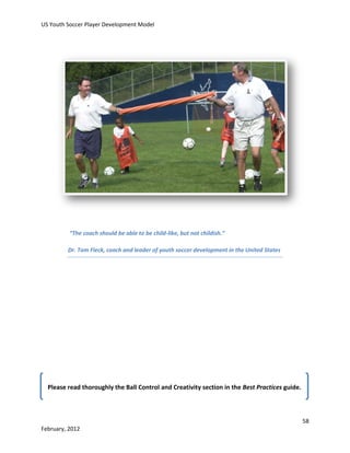 US Youth Soccer Player Development Model

“The coach should be able to be child-like, but not childish.”
Dr. Tom Fleck, coach and leader of youth soccer development in the United States

Please read thoroughly the Ball Control and Creativity section in the Best Practices guide.

58
February, 2012

 