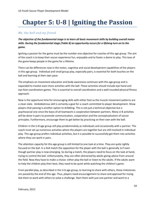 US Youth Soccer Player Development Model

Chapter 5: U-8 | Igniting the Passion
Me, the ball and my friend
The objective of the fundamental stage is to learn all basic movement skills by building overall motor
skills. During the fundamental stage [Table 8] an opportunity occurs for a lifelong turn-on to the
game.
Igniting a passion for the game must be the number one objective for coaches of this age group. The aim
of the coach is to keep their soccer experience fun, enjoyable and to foster a desire to play. This love of
the game keeps people in the game for a lifetime.
There can be differences now in the motor, cognitive and social development capabilities of the players
in this age group. Individual and small group play, especially pairs, is essential for both touches on the
ball and learning at their own pace.
The emphasis on movement education and body awareness continues with this age group and is
expanded to involve even more activities with the ball. These activities should include eye-hand and
eye-foot coordination games. This is essential to overall coordination and a well-rounded physical fitness
approach.
Now is the opportune time for encouraging skills with either foot as the muscle movement patterns are
a clean slate. Ambidextrous skill is certainly a goal for a coach committed to player development. Show
players that passing is another option to dribbling. This is not just a technical objective but a
psychosocial one since the basis of all teamwork is cooperation between partners. Many U-8 activities
will be done in pairs to promote communication, cooperation and the conceptualization of soccer
principles. Furthermore, encourage them to get better by practicing on their own with the ball.
Children in the U-8 age group still play predominately as individuals and occasionally with a partner. The
coach must set up numerous activities where the players are together but are still involved in individual
play. This age group prefers individual activities, but it is possible to successfully get them into activities
where they can work in pairs.
The attention capacity for this age group is still limited to one task at a time. They are quite rightly
focused on the ball. In a 4v4 match the opposition for the player with the ball is generally 1v7 even
though partner play is now emerging. So during a match, the players need to focus on the task at hand,
trying to control the ball. Unfortunately, they are often distracted by adults giving advice from around
the field. Now they have to make a choice: either play the ball or listen to the adults. If the adults want
to help the children play their best, they need to be quiet while watching the children’s game.
From parallel play, as described in the U-6 age group, to learning to share with others, these milestones
are passed by the end of this age. Thus, players need encouragement to share and approval for trying.
Ask them to work with others to solve a challenge. Start them with just one partner and work to a
59
February, 2012

 