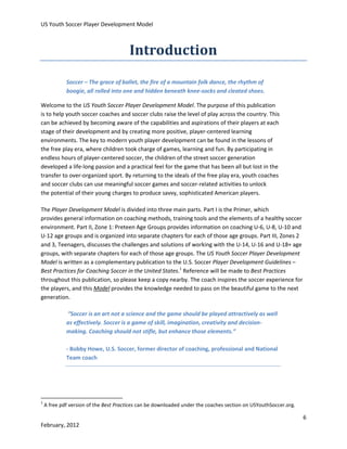 US Youth Soccer Player Development Model

Introduction
Soccer – The grace of ballet, the fire of a mountain folk dance, the rhythm of
boogie, all rolled into one and hidden beneath knee-socks and cleated shoes.
Welcome to the US Youth Soccer Player Development Model. The purpose of this publication
is to help youth soccer coaches and soccer clubs raise the level of play across the country. This
can be achieved by becoming aware of the capabilities and aspirations of their players at each
stage of their development and by creating more positive, player-centered learning
environments. The key to modern youth player development can be found in the lessons of
the free play era, where children took charge of games, learning and fun. By participating in
endless hours of player-centered soccer, the children of the street soccer generation
developed a life-long passion and a practical feel for the game that has been all but lost in the
transfer to over-organized sport. By returning to the ideals of the free play era, youth coaches
and soccer clubs can use meaningful soccer games and soccer-related activities to unlock
the potential of their young charges to produce savvy, sophisticated American players.
The Player Development Model is divided into three main parts. Part I is the Primer, which
provides general information on coaching methods, training tools and the elements of a healthy soccer
environment. Part II, Zone 1: Preteen Age Groups provides information on coaching U-6, U-8, U-10 and
U-12 age groups and is organized into separate chapters for each of those age groups. Part III, Zones 2
and 3, Teenagers, discusses the challenges and solutions of working with the U-14, U-16 and U-18+ age
groups, with separate chapters for each of those age groups. The US Youth Soccer Player Development
Model is written as a complementary publication to the U.S. Soccer Player Development Guidelines –
Best Practices for Coaching Soccer in the United States.1 Reference will be made to Best Practices
throughout this publication, so please keep a copy nearby. The coach inspires the soccer experience for
the players, and this Model provides the knowledge needed to pass on the beautiful game to the next
generation.
“Soccer is an art not a science and the game should be played attractively as well
as effectively. Soccer is a game of skill, imagination, creativity and decisionmaking. Coaching should not stifle, but enhance those elements.”
- Bobby Howe, U.S. Soccer, former director of coaching, professional and National
Team coach

1

A free pdf version of the Best Practices can be downloaded under the coaches section on USYouthSoccer.org.

6
February, 2012

 