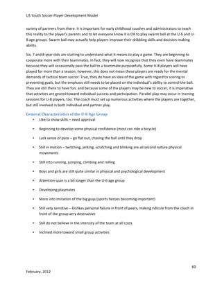 US Youth Soccer Player Development Model
variety of partners from there. It is important for early childhood coaches and administrators to teach
this reality to the player’s parents and to let everyone know it is OK to play swarm ball at the U-6 and U8 age groups. Swarm ball may actually help players improve their dribbling skills and decision-making
ability.
Six, 7 and 8 year olds are starting to understand what it means to play a game. They are beginning to
cooperate more with their teammates. In fact, they will now recognize that they even have teammates
because they will occasionally pass the ball to a teammate purposefully. Some U-8 players will have
played for more than a season; however, this does not mean these players are ready for the mental
demands of tactical team soccer. True, they do have an idea of the game with regard to scoring or
preventing goals, but the emphasis still needs to be placed on the individual’s ability to control the ball.
They are still there to have fun, and because some of the players may be new to soccer, it is imperative
that activities are geared toward individual success and participation. Parallel play may occur in training
sessions for U-8 players, too. The coach must set up numerous activities where the players are together,
but still involved in both individual and partner play.
General Characteristics of the U-8 Age Group
• Like to show skills – need approval
•

Beginning to develop some physical confidence (most can ride a bicycle)

•

Lack sense of pace – go flat out, chasing the ball until they drop

•

Still in motion – twitching, jerking, scratching and blinking are all second nature physical
movements

•

Still into running, jumping, climbing and rolling

•

Boys and girls are still quite similar in physical and psychological development

•

Attention span is a bit longer than the U-6 age group

•

Developing playmates

•

More into imitation of the big guys (sports heroes becoming important)

•

Still very sensitive – Dislikes personal failure in front of peers, making ridicule from the coach in
front of the group very destructive

•

Still do not believe in the intensity of the team at all costs

•

Inclined more toward small group activities

60
February, 2012

 