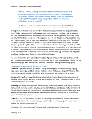 US Youth Soccer Player Development Model
“Practice – learning anything – hurts somewhat. You see how bad you are at it
and with encouragement there is improvement. With practice comes discipline.
The best road to getting there runs not through the land of fear and punishment
but through the land of connection, play, practice, mastery and recognition.
He/she learns how to be coached.”
- Dr. Edward M. Hallowell, child and adult psychiatrist specializing in ADD/ADHD
Using game-like activities, which allow for trial and error, exposes children to the components of the
game. The key training activities are body awareness and maze games. Introduce a few target games
too. They need to touch the ball frequently during fun activities that engage them. Small-sided games
are still undoubtedly the best option for these players. Not only will they get more touches on the ball,
but it is also an easier game to understand. Age appropriate activities can be found in US Youth Soccer’s
The Novice Coach Vol. 1 Under-6 to 8 years, US Youth Soccer Skills School, US Youth Soccer Coaching
Principles of Play through Small-Sided Games, US Youth Soccer Positive Parenting for Youth Soccer DVD,
The Official US Youth Soccer Coaching Manual and US Youth Soccer Handbook for Small-Sided Games. All
of the adults associated with the club should be familiar with the philosophy promoted in the US Youth
Soccer Vision document. All resources can be found on USYouthSoccer.org. Remember that the game is
for all players and everyone should be encouraged to participate.
The components of the game are the building blocks of player development. Coach and player must
work jointly throughout a player’s career to reinforce and add to these building blocks. The core goal is a
well-rounded player. Here are the blocks within the components of the game for this age group.
Components of the Game for the U-8 Age Group*
Technique: Experiment with the qualities of a rolling or spinning ball. Introduce ball lifting, juggling,
block tackle, receiving ground balls with the inside and sole of the foot, shooting with the inside of the
foot, toe passing and shooting and dribbling while changing direction. Introduce the push pass.
Fitness: Agility, eye-foot and eye-hand coordination, balance, leaping, bounding, tumbling, catching,
throwing, pulling, pushing, warm-up activities and movement education. Continue education on sports
nutrition with players and parents.
Psychology: Encourage working in pairs, sportsmanship, parental involvement, how to play, emotional
management, creativity, dynamic activities, participation of all players and a safe and fun environment.
There is still a short attention span unless the player has peaked (keep interest high). Like to show what
they can do – encourage trying new things. Developing self-esteem – activities should foster positive
feedback and attainable positive success.
Tactics: Back line and forward line, 1v1 attack and choosing to dribble or pass. Introduce the names of
positions (fullbacks and forwards). Institute games of 2v1, 1v2 and 2v2, playing with the ball with a
purpose and promote problem solving.
*Please note that the components of the game are in a priority order for this age group.
61
February, 2012

 
