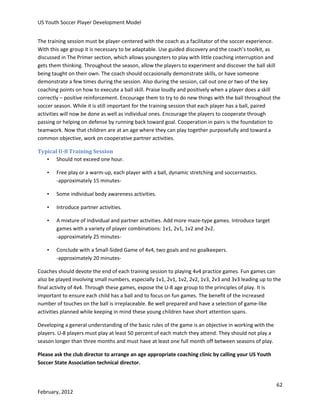 US Youth Soccer Player Development Model
The training session must be player-centered with the coach as a facilitator of the soccer experience.
With this age group it is necessary to be adaptable. Use guided discovery and the coach’s toolkit, as
discussed in The Primer section, which allows youngsters to play with little coaching interruption and
gets them thinking. Throughout the season, allow the players to experiment and discover the ball skill
being taught on their own. The coach should occasionally demonstrate skills, or have someone
demonstrate a few times during the session. Also during the session, call out one or two of the key
coaching points on how to execute a ball skill. Praise loudly and positively when a player does a skill
correctly – positive reinforcement. Encourage them to try to do new things with the ball throughout the
soccer season. While it is still important for the training session that each player has a ball, paired
activities will now be done as well as individual ones. Encourage the players to cooperate through
passing or helping on defense by running back toward goal. Cooperation in pairs is the foundation to
teamwork. Now that children are at an age where they can play together purposefully and toward a
common objective, work on cooperative partner activities.
Typical U-8 Training Session
• Should not exceed one hour.
•

Free play or a warm-up, each player with a ball, dynamic stretching and soccernastics.
-approximately 15 minutes-

•

Some individual body awareness activities.

•

Introduce partner activities.

•

A mixture of individual and partner activities. Add more maze-type games. Introduce target
games with a variety of player combinations: 1v1, 2v1, 1v2 and 2v2.
-approximately 25 minutes-

•

Conclude with a Small-Sided Game of 4v4, two goals and no goalkeepers.
-approximately 20 minutes-

Coaches should devote the end of each training session to playing 4v4 practice games. Fun games can
also be played involving small numbers, especially 1v1, 2v1, 1v2, 2v2, 1v3, 2v3 and 3v3 leading up to the
final activity of 4v4. Through these games, expose the U-8 age group to the principles of play. It is
important to ensure each child has a ball and to focus on fun games. The benefit of the increased
number of touches on the ball is irreplaceable. Be well prepared and have a selection of game-like
activities planned while keeping in mind these young children have short attention spans.
Developing a general understanding of the basic rules of the game is an objective in working with the
players. U-8 players must play at least 50 percent of each match they attend. They should not play a
season longer than three months and must have at least one full month off between seasons of play.
Please ask the club director to arrange an age appropriate coaching clinic by calling your US Youth
Soccer State Association technical director.

62
February, 2012

 