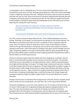 US Youth Soccer Player Development Model
a moving object in the air is developing more. This is one reason that the goalkeeper position is not
introduced into youth soccer until now. Receiving a bouncing ball and a ball in the air that is head height
or lower is happening on purpose now as well. Heading the ball may be a skill some youth are ready for
and others will come to it later. Only a small amount of training for heading the ball should be done with
U-10 players, but they do need to be introduced to the skill. The skill needs to be taught incrementally
to build confidence and help the players know that heading does not hurt if the ball is struck correctly;
beginning with a spongy ball may be necessary.
“If we concentrated less on results at an early age, and more on technical
development, and this idea of kids falling in love with the game, they would be
much better off …”
- John Hackworth, Philadelphia Union, coach and youth development coordinator
For U-10’s, continue to build the player before the team. Stress individual development over team
building. Remember, for the players, fun and enjoyment through play are still critically important. The
philosophy of a club tends to drive how U-10 soccer is conducted. A club can positively impact the
soccer culture if it chooses to follow US Youth Soccer and U.S. Soccer recommendations. Because
children at this age intentionally play in small groups, there can be too much emphasis on results as
opposed to performance. Some tactical ideas are emerging in their game, but their thoughts tend to be
vague. This growing capability is one aspect of the flux phase. Often the adults involved with this age
group see these abilities appear in matches and leap to expecting adult team-like performance when in
fact the children are still learning how to play.
Continue to lace the principles of play into activities with the U-10 age group. In particular, they will
begin to comprehend width and depth, but their execution of it will be inconsistent. Time and space
relationships are just now budding. This emerging awareness of space is aided by showing the players
the triangle and diamond shapes in the game. The triangle shape is of particular importance in building
on the idea of support (pairs) from the U-8 age group. The large triangle (width and depth) is support on
the attack and the smaller triangle (concentration) is support when defending. With depth, stretching
out the opposition may occur. Players should be encouraged and praised for playing on both sides of
the ball, which is attacking and defending. Keep in mind that the shape of the triangle changes with
passing lanes adjusting in length and angle to support the ball. This constant adjustment is crucial in
group play.
All players should recover to help defend after losing possession of the ball. Similarly, all players should
look to contribute to every attacking play, even when their role is as the supporting last defender.
The position of goalkeeper is new to their soccer experience at U-10. The policy of US Youth Soccer and
U.S. Soccer is that through the U-14 age group all players get exposed to playing all positions on the
team. This is true also for playing in goal, so take time at training now and then to teach basic
goalkeeper skills to all of the players. In training sessions, have the players take turns playing in goal.
Two training sessions per month should be devoted to goalkeeping. Over the course of the soccer year,
65
February, 2012

 