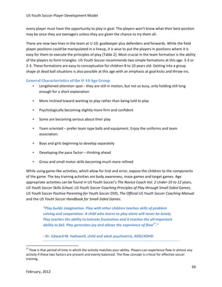 US Youth Soccer Player Development Model
every player must have the opportunity to play in goal. The players won’t know what their best position
may be once they are teenagers unless they are given the chance to try them all.
There are now two lines in the team at U-10: goalkeeper plus defenders and forwards. While the field
player positions could be manipulated in a lineup, it is wise to put the players in positions where it is
easy for them to execute the principles of play [Table 2]. Most crucial in the team formation is the ability
of the players to form triangles. US Youth Soccer recommends two simple formations at this age: 3-2 or
2-3. These formations are easy to conceptualize for children 8 to 10 years old. Getting into a group
shape at dead ball situations is also possible at this age with an emphasis at goal kicks and throw-ins.
General Characteristics of the U-10 Age Group
• Lengthened attention span - they are still in motion, but not as busy, only holding still long
enough for a short explanation
•

More inclined toward wanting to play rather than being told to play

•

Psychologically becoming slightly more firm and confident

•

Some are becoming serious about their play

•

Team oriented – prefer team type balls and equipment. Enjoy the uniforms and team
association.

•

Boys and girls beginning to develop separately

•

Developing the pace factor – thinking ahead

•

Gross and small motor skills becoming much more refined

While using game-like activities, which allow for trial and error, expose the children to the components
of the game. The key training activities are body awareness, maze games and target games. Age
appropriate activities can be found in US Youth Soccer’s The Novice Coach Vol. 2 Under-10 to 12 years,
US Youth Soccer Skills School, US Youth Soccer Coaching Principles of Play through Small-Sided Games,
US Youth Soccer Positive Parenting for Youth Soccer DVD, The Official US Youth Soccer Coaching Manual
and the US Youth Soccer Handbook for Small-Sided Games.
“Play builds imagination. Play with other children teaches skills of problem
solving and cooperation. A child who learns to play alone will never be lonely.
Play teaches the ability to tolerate frustration and it teaches the all-important
ability to fail. Play generates joy and allows the experience of flow27.”
- Dr. Edward M. Hallowell, child and adult psychiatrist, ADD/ADHD
27

Flow is that period of time in which the activity matches your ability. Players can experience flow in almost any
activity if these two factors are present and evenly balanced. The flow concept is critical for effective soccer
training.

66
February, 2012

 